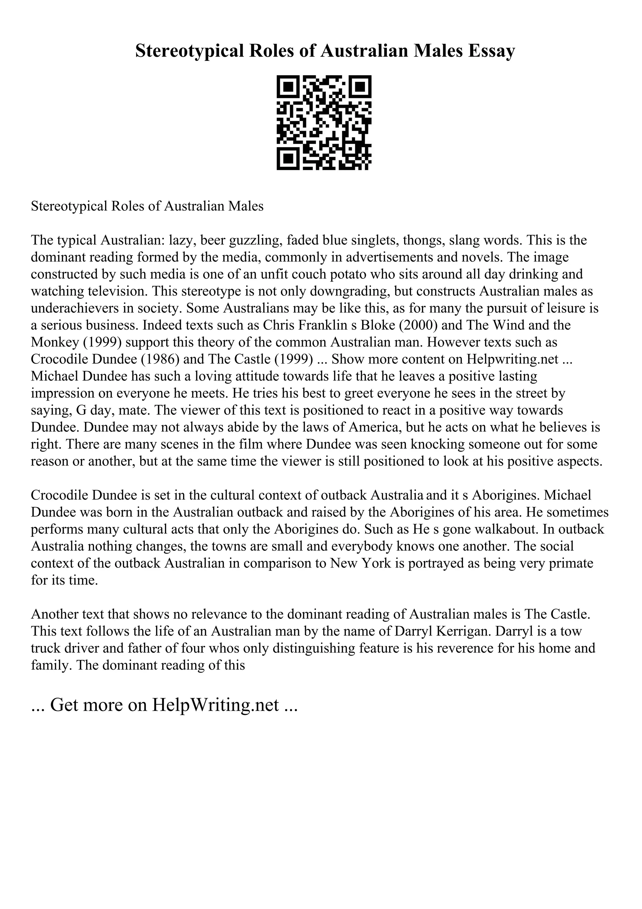 Stereotypical Roles of Australian Males Essay
Stereotypical Roles of Australian Males
The typical Australian: lazy, beer guzzling, faded blue singlets, thongs, slang words. This is the
dominant reading formed by the media, commonly in advertisements and novels. The image
constructed by such media is one of an unfit couch potato who sits around all day drinking and
watching television. This stereotype is not only downgrading, but constructs Australian males as
underachievers in society. Some Australians may be like this, as for many the pursuit of leisure is
a serious business. Indeed texts such as Chris Franklin s Bloke (2000) and The Wind and the
Monkey (1999) support this theory of the common Australian man. However texts such as
Crocodile Dundee (1986) and The Castle (1999) ... Show more content on Helpwriting.net ...
Michael Dundee has such a loving attitude towards life that he leaves a positive lasting
impression on everyone he meets. He tries his best to greet everyone he sees in the street by
saying, G day, mate. The viewer of this text is positioned to react in a positive way towards
Dundee. Dundee may not always abide by the laws of America, but he acts on what he believes is
right. There are many scenes in the film where Dundee was seen knocking someone out for some
reason or another, but at the same time the viewer is still positioned to look at his positive aspects.
Crocodile Dundee is set in the cultural context of outback Australia and it s Aborigines. Michael
Dundee was born in the Australian outback and raised by the Aborigines of his area. He sometimes
performs many cultural acts that only the Aborigines do. Such as He s gone walkabout. In outback
Australia nothing changes, the towns are small and everybody knows one another. The social
context of the outback Australian in comparison to New York is portrayed as being very primate
for its time.
Another text that shows no relevance to the dominant reading of Australian males is The Castle.
This text follows the life of an Australian man by the name of Darryl Kerrigan. Darryl is a tow
truck driver and father of four whos only distinguishing feature is his reverence for his home and
family. The dominant reading of this
... Get more on HelpWriting.net ...
 