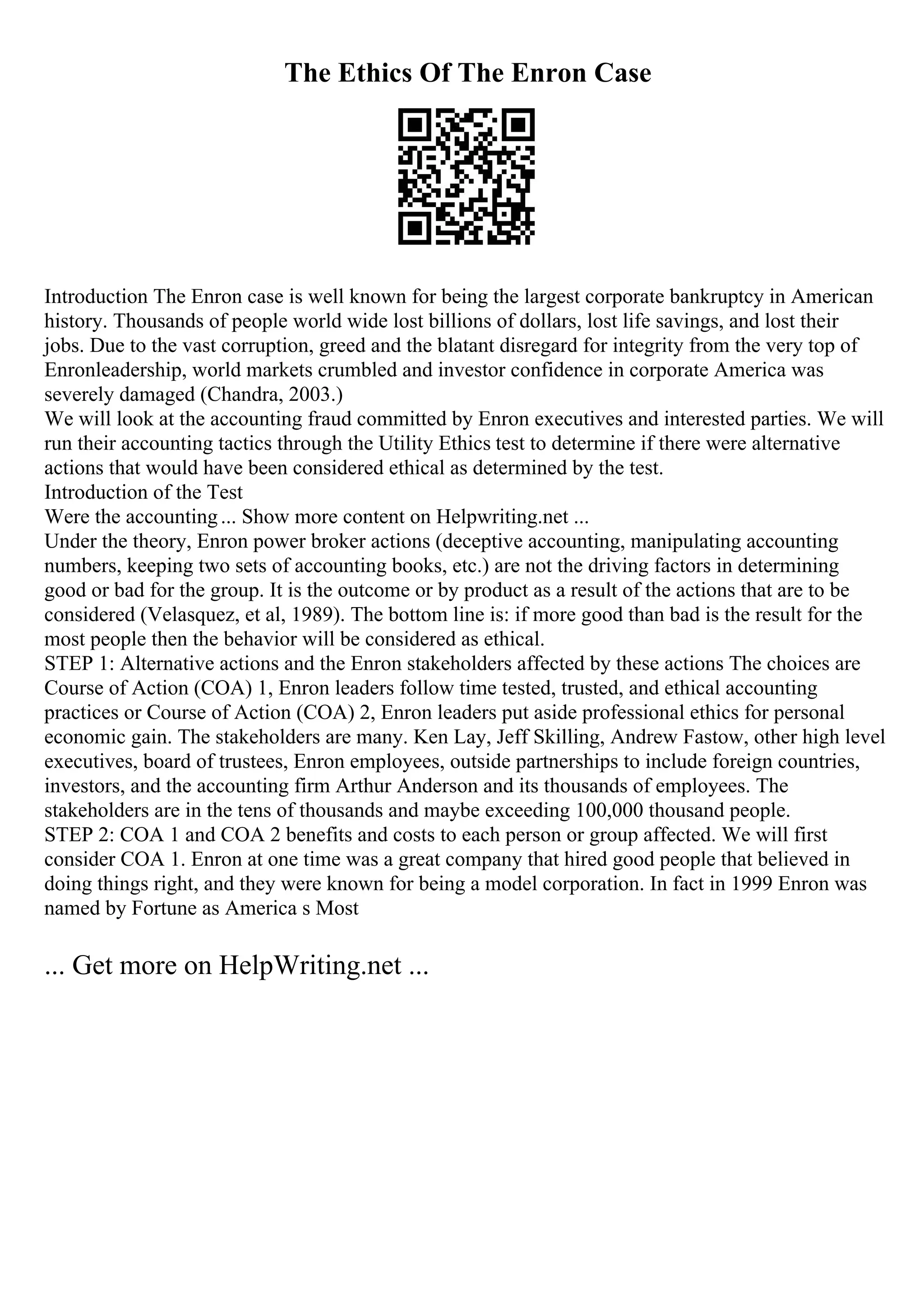 The Ethics Of The Enron Case
Introduction The Enron case is well known for being the largest corporate bankruptcy in American
history. Thousands of people world wide lost billions of dollars, lost life savings, and lost their
jobs. Due to the vast corruption, greed and the blatant disregard for integrity from the very top of
Enronleadership, world markets crumbled and investor confidence in corporate America was
severely damaged (Chandra, 2003.)
We will look at the accounting fraud committed by Enron executives and interested parties. We will
run their accounting tactics through the Utility Ethics test to determine if there were alternative
actions that would have been considered ethical as determined by the test.
Introduction of the Test
Were the accounting... Show more content on Helpwriting.net ...
Under the theory, Enron power broker actions (deceptive accounting, manipulating accounting
numbers, keeping two sets of accounting books, etc.) are not the driving factors in determining
good or bad for the group. It is the outcome or by product as a result of the actions that are to be
considered (Velasquez, et al, 1989). The bottom line is: if more good than bad is the result for the
most people then the behavior will be considered as ethical.
STEP 1: Alternative actions and the Enron stakeholders affected by these actions The choices are
Course of Action (COA) 1, Enron leaders follow time tested, trusted, and ethical accounting
practices or Course of Action (COA) 2, Enron leaders put aside professional ethics for personal
economic gain. The stakeholders are many. Ken Lay, Jeff Skilling, Andrew Fastow, other high level
executives, board of trustees, Enron employees, outside partnerships to include foreign countries,
investors, and the accounting firm Arthur Anderson and its thousands of employees. The
stakeholders are in the tens of thousands and maybe exceeding 100,000 thousand people.
STEP 2: COA 1 and COA 2 benefits and costs to each person or group affected. We will first
consider COA 1. Enron at one time was a great company that hired good people that believed in
doing things right, and they were known for being a model corporation. In fact in 1999 Enron was
named by Fortune as America s Most
... Get more on HelpWriting.net ...
 