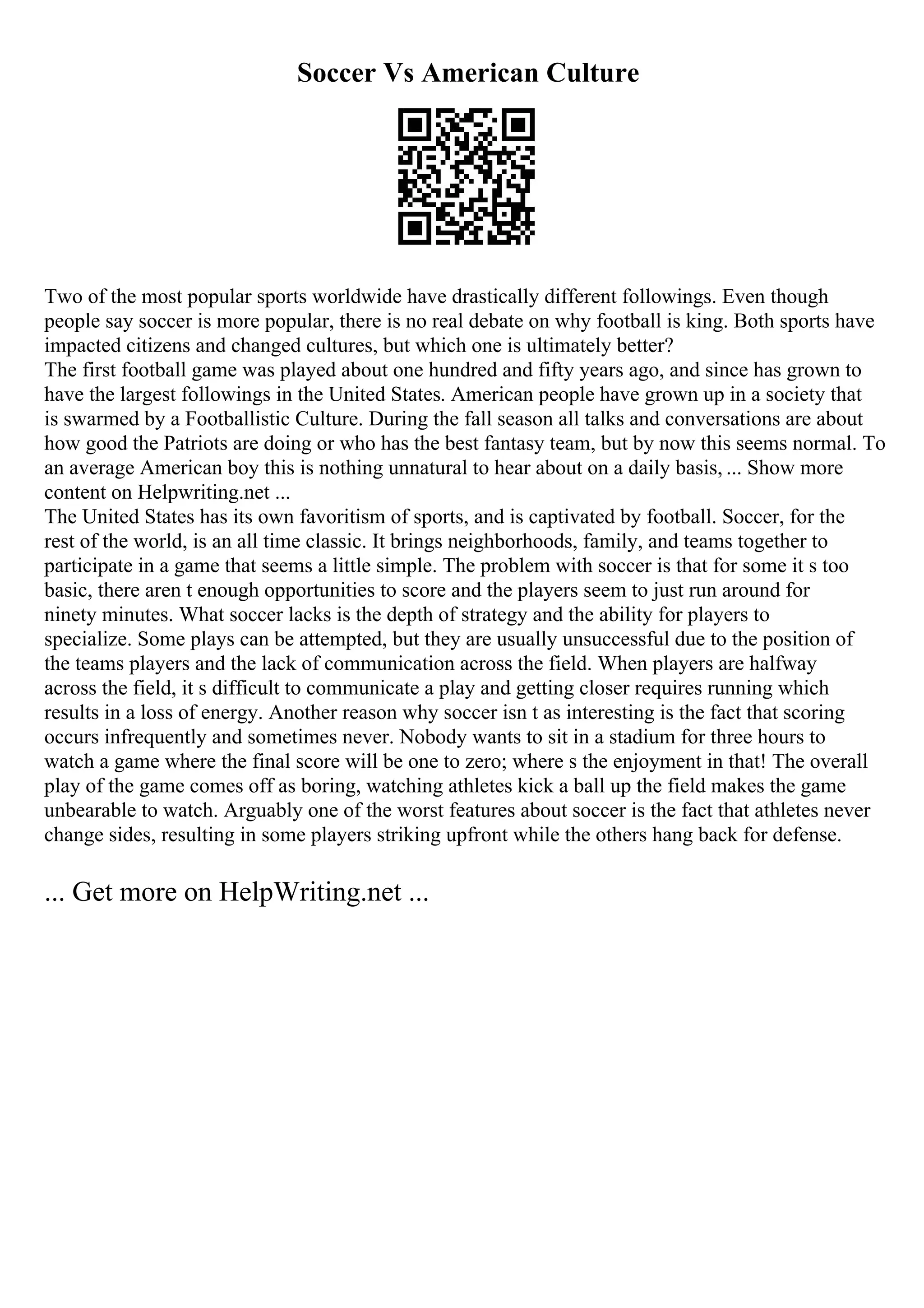 Soccer Vs American Culture
Two of the most popular sports worldwide have drastically different followings. Even though
people say soccer is more popular, there is no real debate on why football is king. Both sports have
impacted citizens and changed cultures, but which one is ultimately better?
The first football game was played about one hundred and fifty years ago, and since has grown to
have the largest followings in the United States. American people have grown up in a society that
is swarmed by a Footballistic Culture. During the fall season all talks and conversations are about
how good the Patriots are doing or who has the best fantasy team, but by now this seems normal. To
an average American boy this is nothing unnatural to hear about on a daily basis, ... Show more
content on Helpwriting.net ...
The United States has its own favoritism of sports, and is captivated by football. Soccer, for the
rest of the world, is an all time classic. It brings neighborhoods, family, and teams together to
participate in a game that seems a little simple. The problem with soccer is that for some it s too
basic, there aren t enough opportunities to score and the players seem to just run around for
ninety minutes. What soccer lacks is the depth of strategy and the ability for players to
specialize. Some plays can be attempted, but they are usually unsuccessful due to the position of
the teams players and the lack of communication across the field. When players are halfway
across the field, it s difficult to communicate a play and getting closer requires running which
results in a loss of energy. Another reason why soccer isn t as interesting is the fact that scoring
occurs infrequently and sometimes never. Nobody wants to sit in a stadium for three hours to
watch a game where the final score will be one to zero; where s the enjoyment in that! The overall
play of the game comes off as boring, watching athletes kick a ball up the field makes the game
unbearable to watch. Arguably one of the worst features about soccer is the fact that athletes never
change sides, resulting in some players striking upfront while the others hang back for defense.
... Get more on HelpWriting.net ...
 
