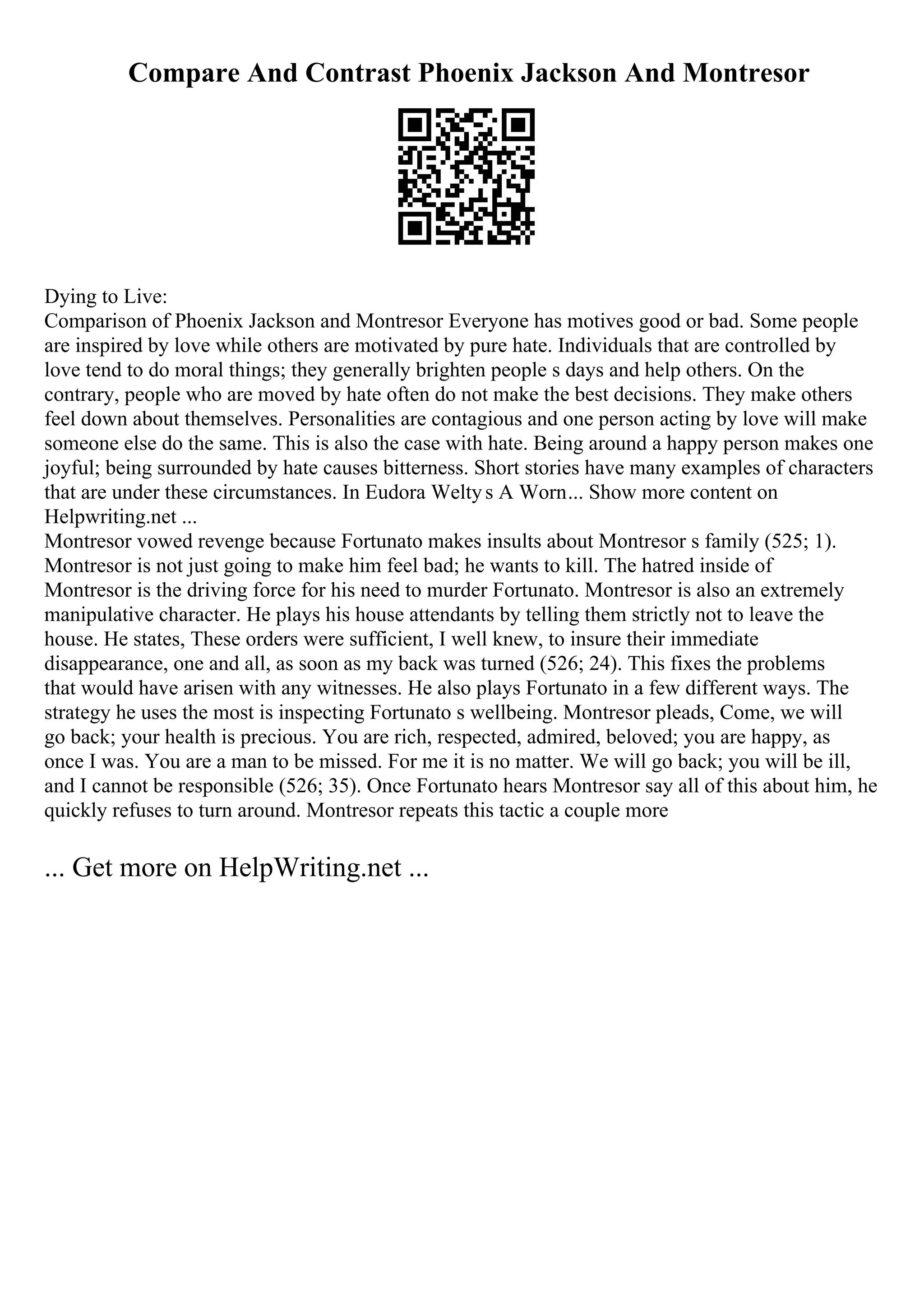 Compare And Contrast Phoenix Jackson And Montresor
Dying to Live:
Comparison of Phoenix Jackson and Montresor Everyone has motives good or bad. Some people
are inspired by love while others are motivated by pure hate. Individuals that are controlled by
love tend to do moral things; they generally brighten people s days and help others. On the
contrary, people who are moved by hate often do not make the best decisions. They make others
feel down about themselves. Personalities are contagious and one person acting by love will make
someone else do the same. This is also the case with hate. Being around a happy person makes one
joyful; being surrounded by hate causes bitterness. Short stories have many examples of characters
that are under these circumstances. In Eudora Weltys A Worn... Show more content on
Helpwriting.net ...
Montresor vowed revenge because Fortunato makes insults about Montresor s family (525; 1).
Montresor is not just going to make him feel bad; he wants to kill. The hatred inside of
Montresor is the driving force for his need to murder Fortunato. Montresor is also an extremely
manipulative character. He plays his house attendants by telling them strictly not to leave the
house. He states, These orders were sufficient, I well knew, to insure their immediate
disappearance, one and all, as soon as my back was turned (526; 24). This fixes the problems
that would have arisen with any witnesses. He also plays Fortunato in a few different ways. The
strategy he uses the most is inspecting Fortunato s wellbeing. Montresor pleads, Come, we will
go back; your health is precious. You are rich, respected, admired, beloved; you are happy, as
once I was. You are a man to be missed. For me it is no matter. We will go back; you will be ill,
and I cannot be responsible (526; 35). Once Fortunato hears Montresor say all of this about him, he
quickly refuses to turn around. Montresor repeats this tactic a couple more
... Get more on HelpWriting.net ...
 