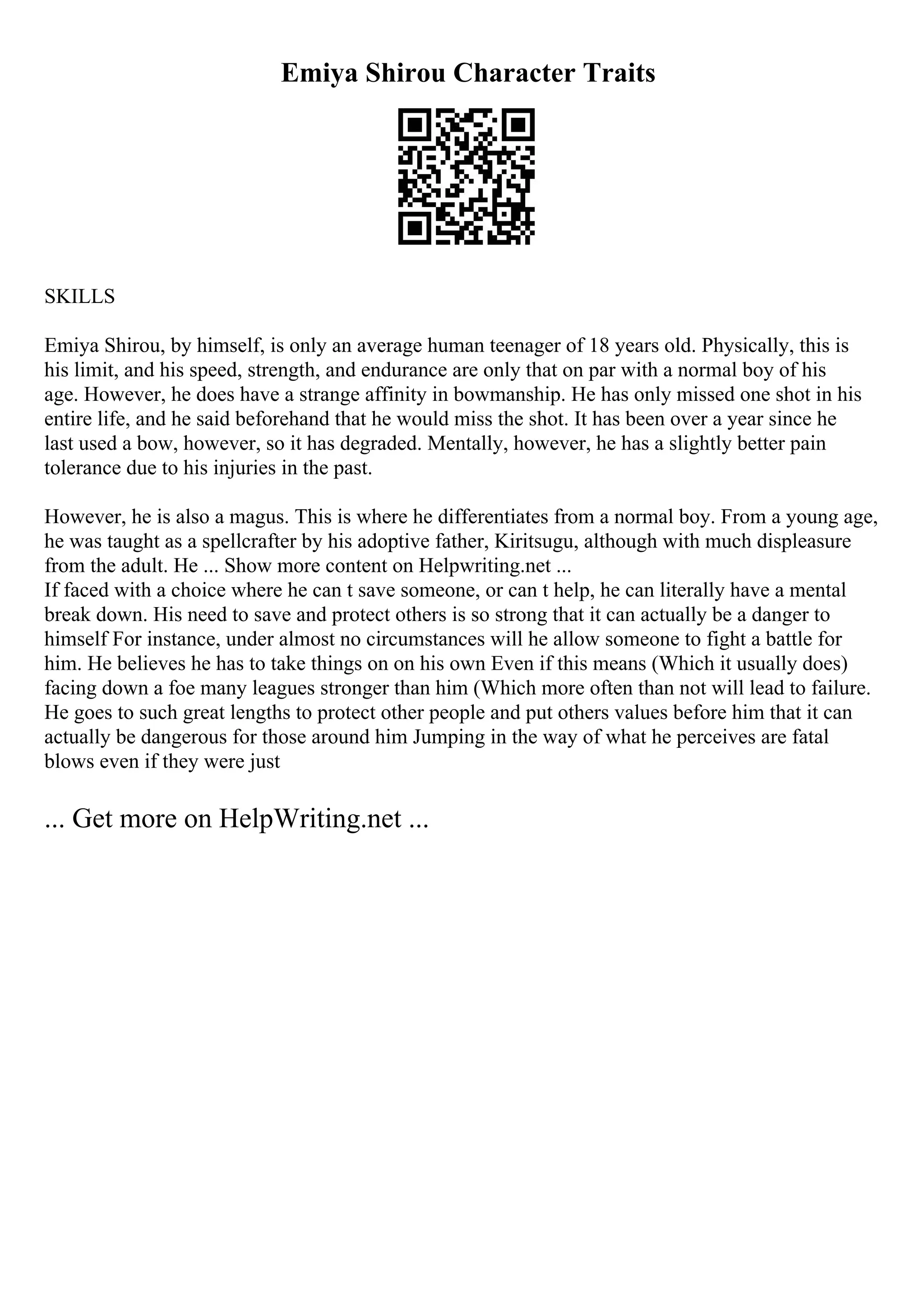 Emiya Shirou Character Traits
SKILLS
Emiya Shirou, by himself, is only an average human teenager of 18 years old. Physically, this is
his limit, and his speed, strength, and endurance are only that on par with a normal boy of his
age. However, he does have a strange affinity in bowmanship. He has only missed one shot in his
entire life, and he said beforehand that he would miss the shot. It has been over a year since he
last used a bow, however, so it has degraded. Mentally, however, he has a slightly better pain
tolerance due to his injuries in the past.
However, he is also a magus. This is where he differentiates from a normal boy. From a young age,
he was taught as a spellcrafter by his adoptive father, Kiritsugu, although with much displeasure
from the adult. He ... Show more content on Helpwriting.net ...
If faced with a choice where he can t save someone, or can t help, he can literally have a mental
break down. His need to save and protect others is so strong that it can actually be a danger to
himself For instance, under almost no circumstances will he allow someone to fight a battle for
him. He believes he has to take things on on his own Even if this means (Which it usually does)
facing down a foe many leagues stronger than him (Which more often than not will lead to failure.
He goes to such great lengths to protect other people and put others values before him that it can
actually be dangerous for those around him Jumping in the way of what he perceives are fatal
blows even if they were just
... Get more on HelpWriting.net ...
 