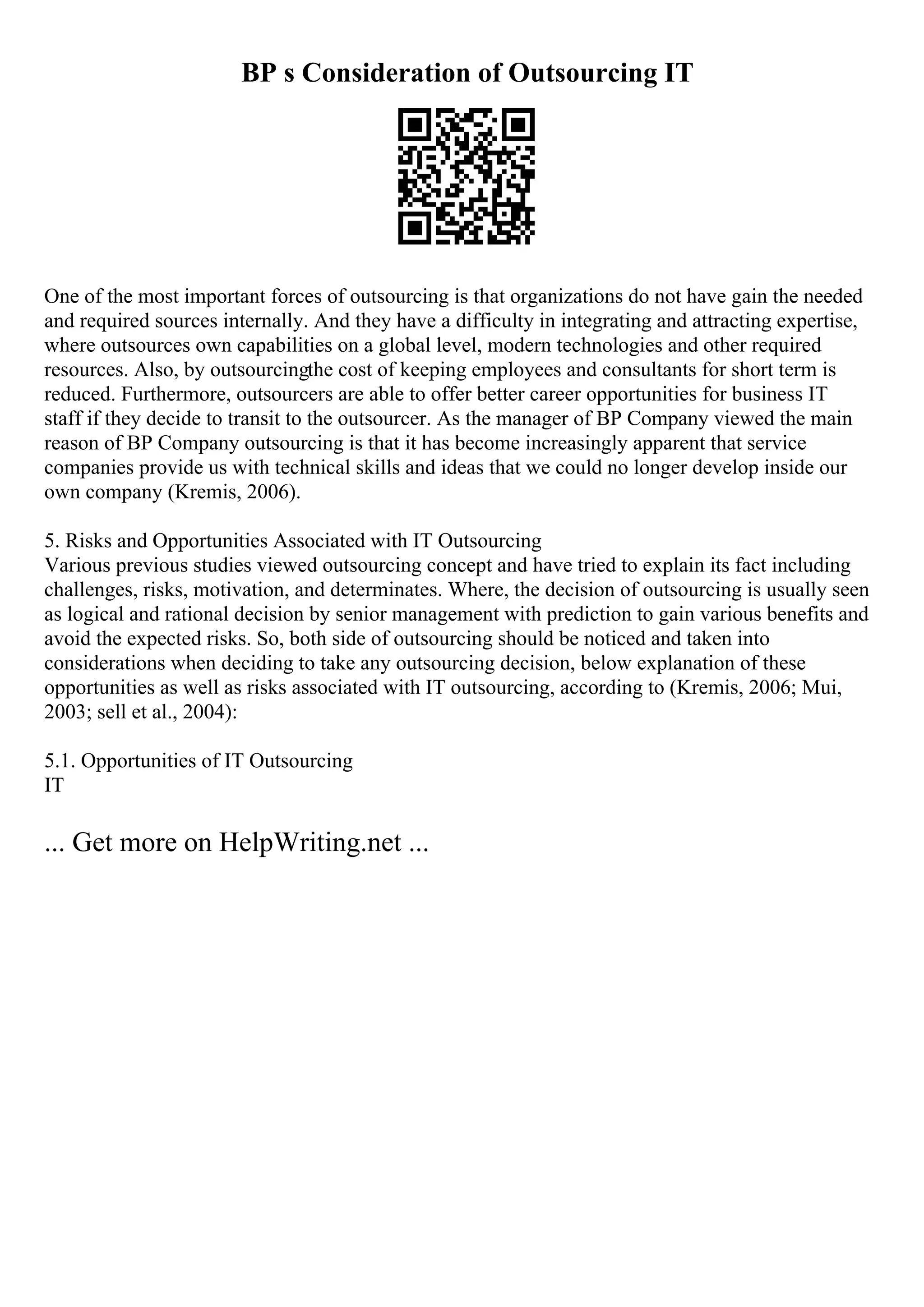 BP s Consideration of Outsourcing IT
One of the most important forces of outsourcing is that organizations do not have gain the needed
and required sources internally. And they have a difficulty in integrating and attracting expertise,
where outsources own capabilities on a global level, modern technologies and other required
resources. Also, by outsourcingthe cost of keeping employees and consultants for short term is
reduced. Furthermore, outsourcers are able to offer better career opportunities for business IT
staff if they decide to transit to the outsourcer. As the manager of BP Company viewed the main
reason of BP Company outsourcing is that it has become increasingly apparent that service
companies provide us with technical skills and ideas that we could no longer develop inside our
own company (Kremis, 2006).
5. Risks and Opportunities Associated with IT Outsourcing
Various previous studies viewed outsourcing concept and have tried to explain its fact including
challenges, risks, motivation, and determinates. Where, the decision of outsourcing is usually seen
as logical and rational decision by senior management with prediction to gain various benefits and
avoid the expected risks. So, both side of outsourcing should be noticed and taken into
considerations when deciding to take any outsourcing decision, below explanation of these
opportunities as well as risks associated with IT outsourcing, according to (Kremis, 2006; Mui,
2003; sell et al., 2004):
5.1. Opportunities of IT Outsourcing
IT
... Get more on HelpWriting.net ...
 
