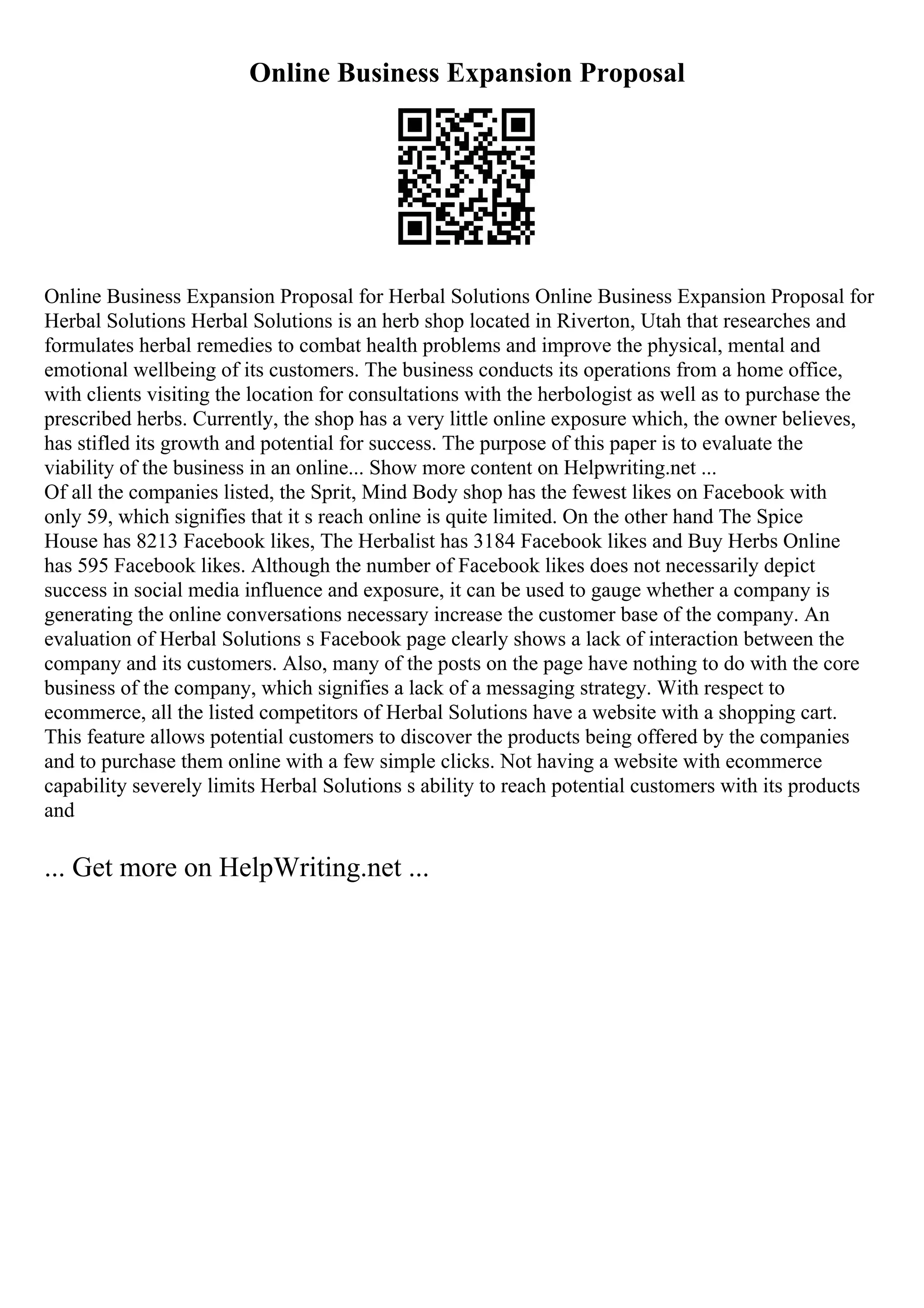 Online Business Expansion Proposal
Online Business Expansion Proposal for Herbal Solutions Online Business Expansion Proposal for
Herbal Solutions Herbal Solutions is an herb shop located in Riverton, Utah that researches and
formulates herbal remedies to combat health problems and improve the physical, mental and
emotional wellbeing of its customers. The business conducts its operations from a home office,
with clients visiting the location for consultations with the herbologist as well as to purchase the
prescribed herbs. Currently, the shop has a very little online exposure which, the owner believes,
has stifled its growth and potential for success. The purpose of this paper is to evaluate the
viability of the business in an online... Show more content on Helpwriting.net ...
Of all the companies listed, the Sprit, Mind Body shop has the fewest likes on Facebook with
only 59, which signifies that it s reach online is quite limited. On the other hand The Spice
House has 8213 Facebook likes, The Herbalist has 3184 Facebook likes and Buy Herbs Online
has 595 Facebook likes. Although the number of Facebook likes does not necessarily depict
success in social media influence and exposure, it can be used to gauge whether a company is
generating the online conversations necessary increase the customer base of the company. An
evaluation of Herbal Solutions s Facebook page clearly shows a lack of interaction between the
company and its customers. Also, many of the posts on the page have nothing to do with the core
business of the company, which signifies a lack of a messaging strategy. With respect to
ecommerce, all the listed competitors of Herbal Solutions have a website with a shopping cart.
This feature allows potential customers to discover the products being offered by the companies
and to purchase them online with a few simple clicks. Not having a website with ecommerce
capability severely limits Herbal Solutions s ability to reach potential customers with its products
and
... Get more on HelpWriting.net ...
 
