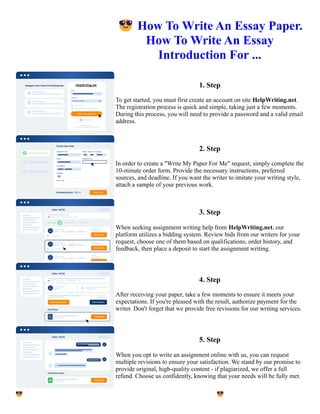 😎How To Write An Essay Paper.
How To Write An Essay
Introduction For ...
1. Step
To get started, you must first create an account on site HelpWriting.net.
The registration process is quick and simple, taking just a few moments.
During this process, you will need to provide a password and a valid email
address.
2. Step
In order to create a "Write My Paper For Me" request, simply complete the
10-minute order form. Provide the necessary instructions, preferred
sources, and deadline. If you want the writer to imitate your writing style,
attach a sample of your previous work.
3. Step
When seeking assignment writing help from HelpWriting.net, our
platform utilizes a bidding system. Review bids from our writers for your
request, choose one of them based on qualifications, order history, and
feedback, then place a deposit to start the assignment writing.
4. Step
After receiving your paper, take a few moments to ensure it meets your
expectations. If you're pleased with the result, authorize payment for the
writer. Don't forget that we provide free revisions for our writing services.
5. Step
When you opt to write an assignment online with us, you can request
multiple revisions to ensure your satisfaction. We stand by our promise to
provide original, high-quality content - if plagiarized, we offer a full
refund. Choose us confidently, knowing that your needs will be fully met.
😎How To Write An Essay Paper. How To Write An Essay Introduction For ... 😎How To Write An Essay Paper.
How To Write An Essay Introduction For ...
 
