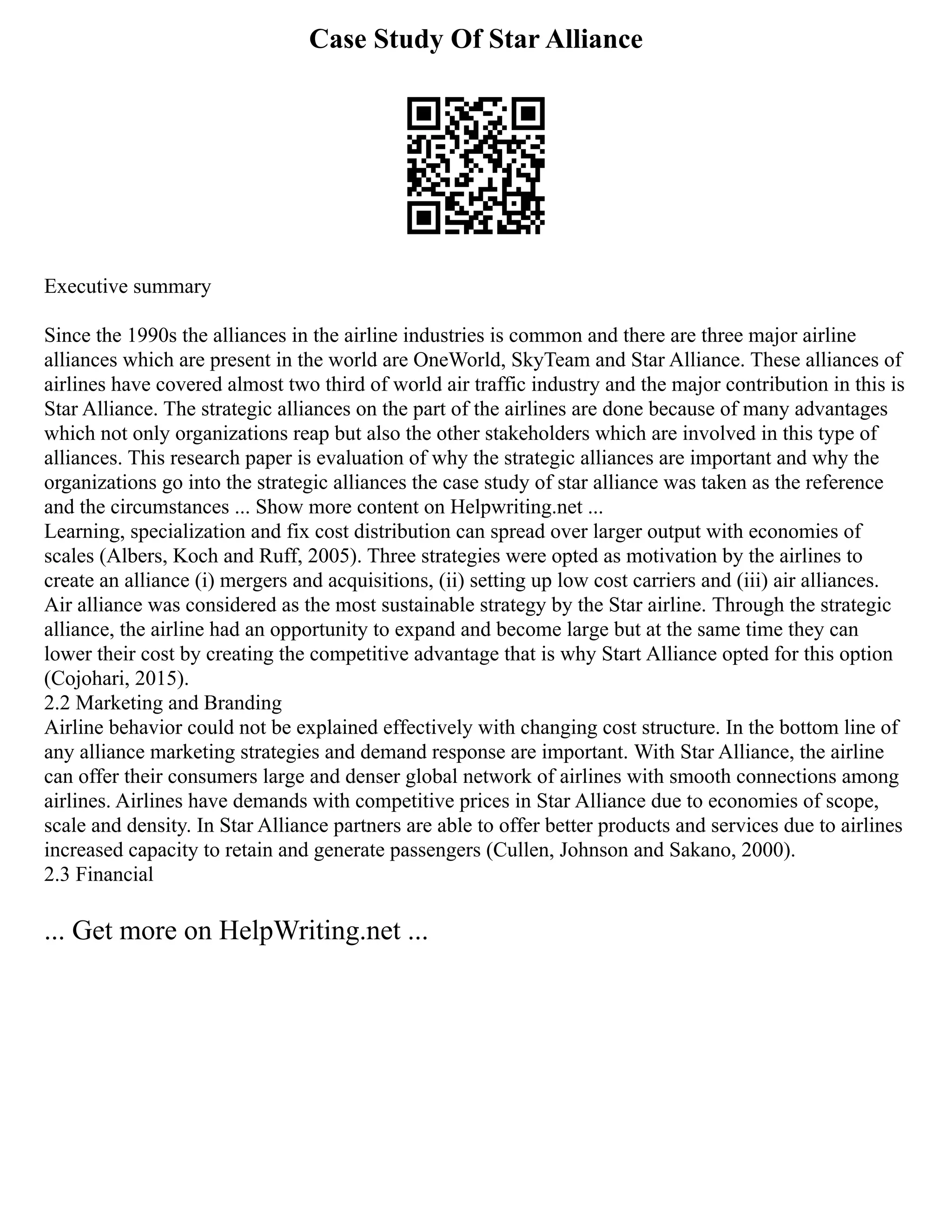Case Study Of Star Alliance
Executive summary
Since the 1990s the alliances in the airline industries is common and there are three major airline
alliances which are present in the world are OneWorld, SkyTeam and Star Alliance. These alliances of
airlines have covered almost two third of world air traffic industry and the major contribution in this is
Star Alliance. The strategic alliances on the part of the airlines are done because of many advantages
which not only organizations reap but also the other stakeholders which are involved in this type of
alliances. This research paper is evaluation of why the strategic alliances are important and why the
organizations go into the strategic alliances the case study of star alliance was taken as the reference
and the circumstances ... Show more content on Helpwriting.net ...
Learning, specialization and fix cost distribution can spread over larger output with economies of
scales (Albers, Koch and Ruff, 2005). Three strategies were opted as motivation by the airlines to
create an alliance (i) mergers and acquisitions, (ii) setting up low cost carriers and (iii) air alliances.
Air alliance was considered as the most sustainable strategy by the Star airline. Through the strategic
alliance, the airline had an opportunity to expand and become large but at the same time they can
lower their cost by creating the competitive advantage that is why Start Alliance opted for this option
(Cojohari, 2015).
2.2 Marketing and Branding
Airline behavior could not be explained effectively with changing cost structure. In the bottom line of
any alliance marketing strategies and demand response are important. With Star Alliance, the airline
can offer their consumers large and denser global network of airlines with smooth connections among
airlines. Airlines have demands with competitive prices in Star Alliance due to economies of scope,
scale and density. In Star Alliance partners are able to offer better products and services due to airlines
increased capacity to retain and generate passengers (Cullen, Johnson and Sakano, 2000).
2.3 Financial
... Get more on HelpWriting.net ...
 