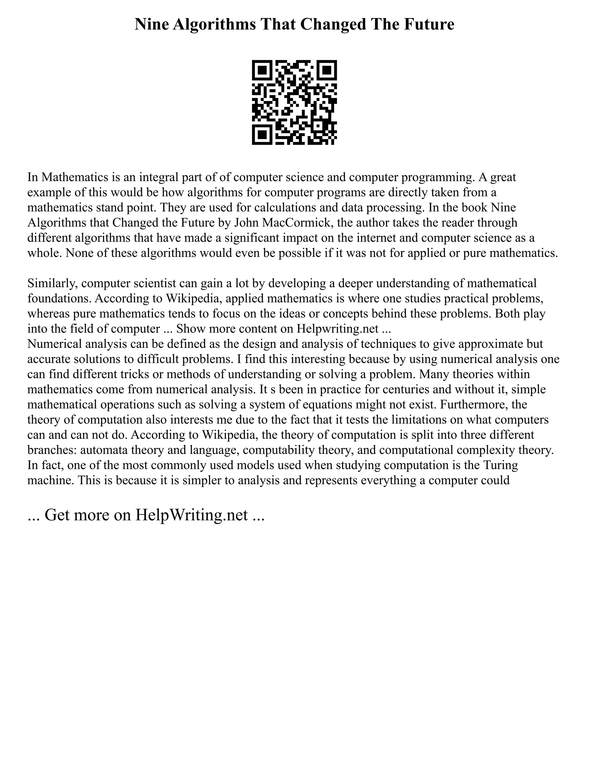 Nine Algorithms That Changed The Future
In Mathematics is an integral part of of computer science and computer programming. A great
example of this would be how algorithms for computer programs are directly taken from a
mathematics stand point. They are used for calculations and data processing. In the book Nine
Algorithms that Changed the Future by John MacCormick, the author takes the reader through
different algorithms that have made a significant impact on the internet and computer science as a
whole. None of these algorithms would even be possible if it was not for applied or pure mathematics.
Similarly, computer scientist can gain a lot by developing a deeper understanding of mathematical
foundations. According to Wikipedia, applied mathematics is where one studies practical problems,
whereas pure mathematics tends to focus on the ideas or concepts behind these problems. Both play
into the field of computer ... Show more content on Helpwriting.net ...
Numerical analysis can be defined as the design and analysis of techniques to give approximate but
accurate solutions to difficult problems. I find this interesting because by using numerical analysis one
can find different tricks or methods of understanding or solving a problem. Many theories within
mathematics come from numerical analysis. It s been in practice for centuries and without it, simple
mathematical operations such as solving a system of equations might not exist. Furthermore, the
theory of computation also interests me due to the fact that it tests the limitations on what computers
can and can not do. According to Wikipedia, the theory of computation is split into three different
branches: automata theory and language, computability theory, and computational complexity theory.
In fact, one of the most commonly used models used when studying computation is the Turing
machine. This is because it is simpler to analysis and represents everything a computer could
... Get more on HelpWriting.net ...
 