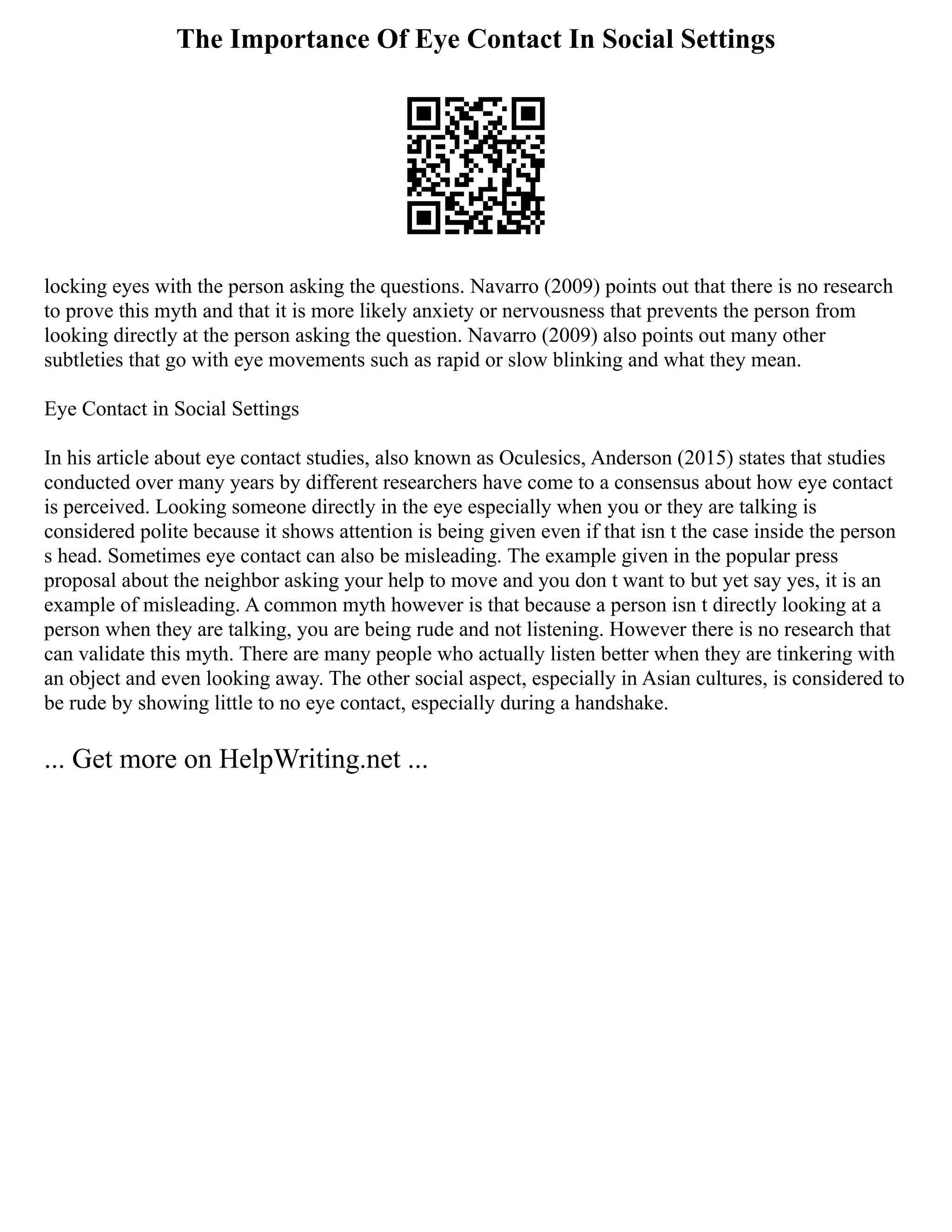 The Importance Of Eye Contact In Social Settings
locking eyes with the person asking the questions. Navarro (2009) points out that there is no research
to prove this myth and that it is more likely anxiety or nervousness that prevents the person from
looking directly at the person asking the question. Navarro (2009) also points out many other
subtleties that go with eye movements such as rapid or slow blinking and what they mean.
Eye Contact in Social Settings
In his article about eye contact studies, also known as Oculesics, Anderson (2015) states that studies
conducted over many years by different researchers have come to a consensus about how eye contact
is perceived. Looking someone directly in the eye especially when you or they are talking is
considered polite because it shows attention is being given even if that isn t the case inside the person
s head. Sometimes eye contact can also be misleading. The example given in the popular press
proposal about the neighbor asking your help to move and you don t want to but yet say yes, it is an
example of misleading. A common myth however is that because a person isn t directly looking at a
person when they are talking, you are being rude and not listening. However there is no research that
can validate this myth. There are many people who actually listen better when they are tinkering with
an object and even looking away. The other social aspect, especially in Asian cultures, is considered to
be rude by showing little to no eye contact, especially during a handshake.
... Get more on HelpWriting.net ...
 