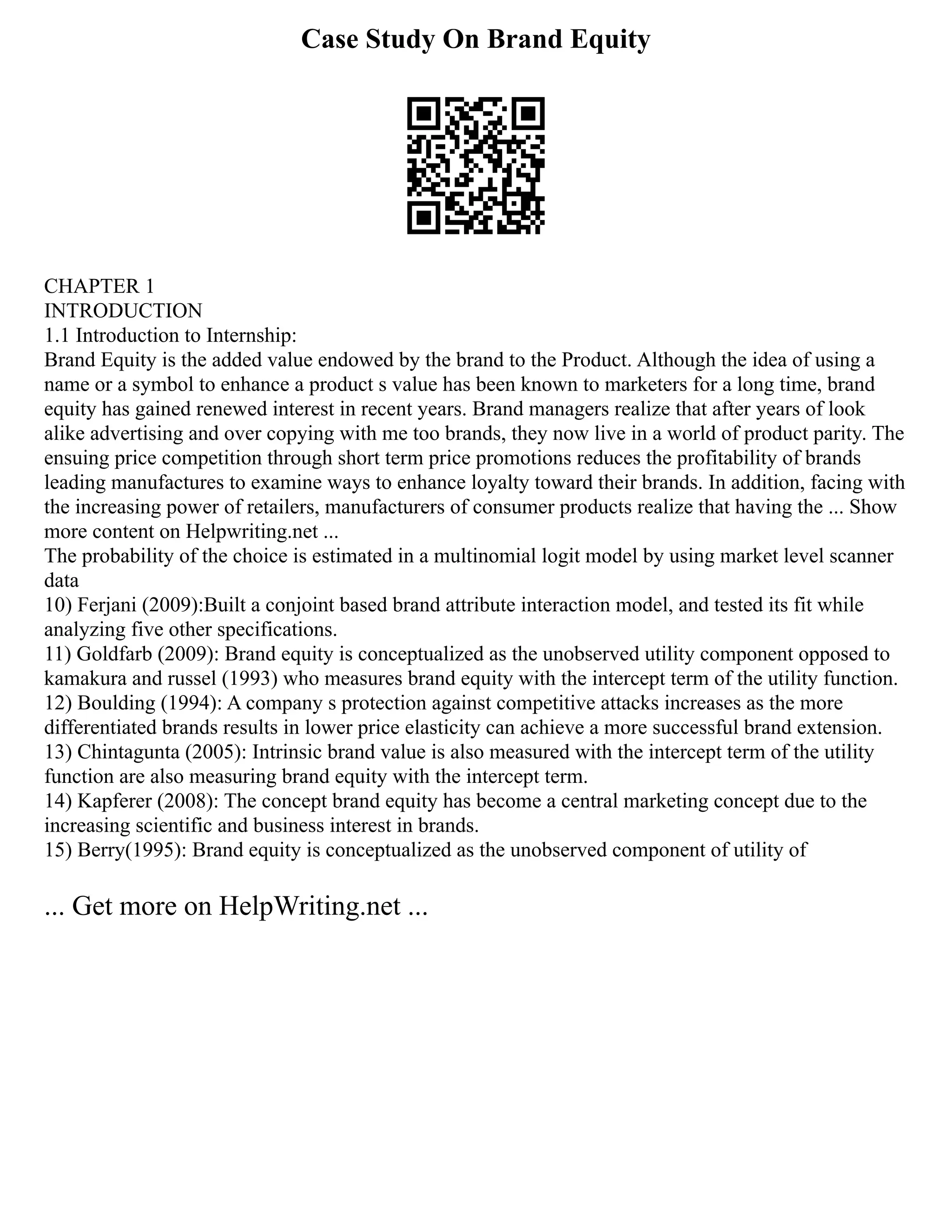 Case Study On Brand Equity
CHAPTER 1
INTRODUCTION
1.1 Introduction to Internship:
Brand Equity is the added value endowed by the brand to the Product. Although the idea of using a
name or a symbol to enhance a product s value has been known to marketers for a long time, brand
equity has gained renewed interest in recent years. Brand managers realize that after years of look
alike advertising and over copying with me too brands, they now live in a world of product parity. The
ensuing price competition through short term price promotions reduces the profitability of brands
leading manufactures to examine ways to enhance loyalty toward their brands. In addition, facing with
the increasing power of retailers, manufacturers of consumer products realize that having the ... Show
more content on Helpwriting.net ...
The probability of the choice is estimated in a multinomial logit model by using market level scanner
data
10) Ferjani (2009):Built a conjoint based brand attribute interaction model, and tested its fit while
analyzing five other specifications.
11) Goldfarb (2009): Brand equity is conceptualized as the unobserved utility component opposed to
kamakura and russel (1993) who measures brand equity with the intercept term of the utility function.
12) Boulding (1994): A company s protection against competitive attacks increases as the more
differentiated brands results in lower price elasticity can achieve a more successful brand extension.
13) Chintagunta (2005): Intrinsic brand value is also measured with the intercept term of the utility
function are also measuring brand equity with the intercept term.
14) Kapferer (2008): The concept brand equity has become a central marketing concept due to the
increasing scientific and business interest in brands.
15) Berry(1995): Brand equity is conceptualized as the unobserved component of utility of
... Get more on HelpWriting.net ...
 