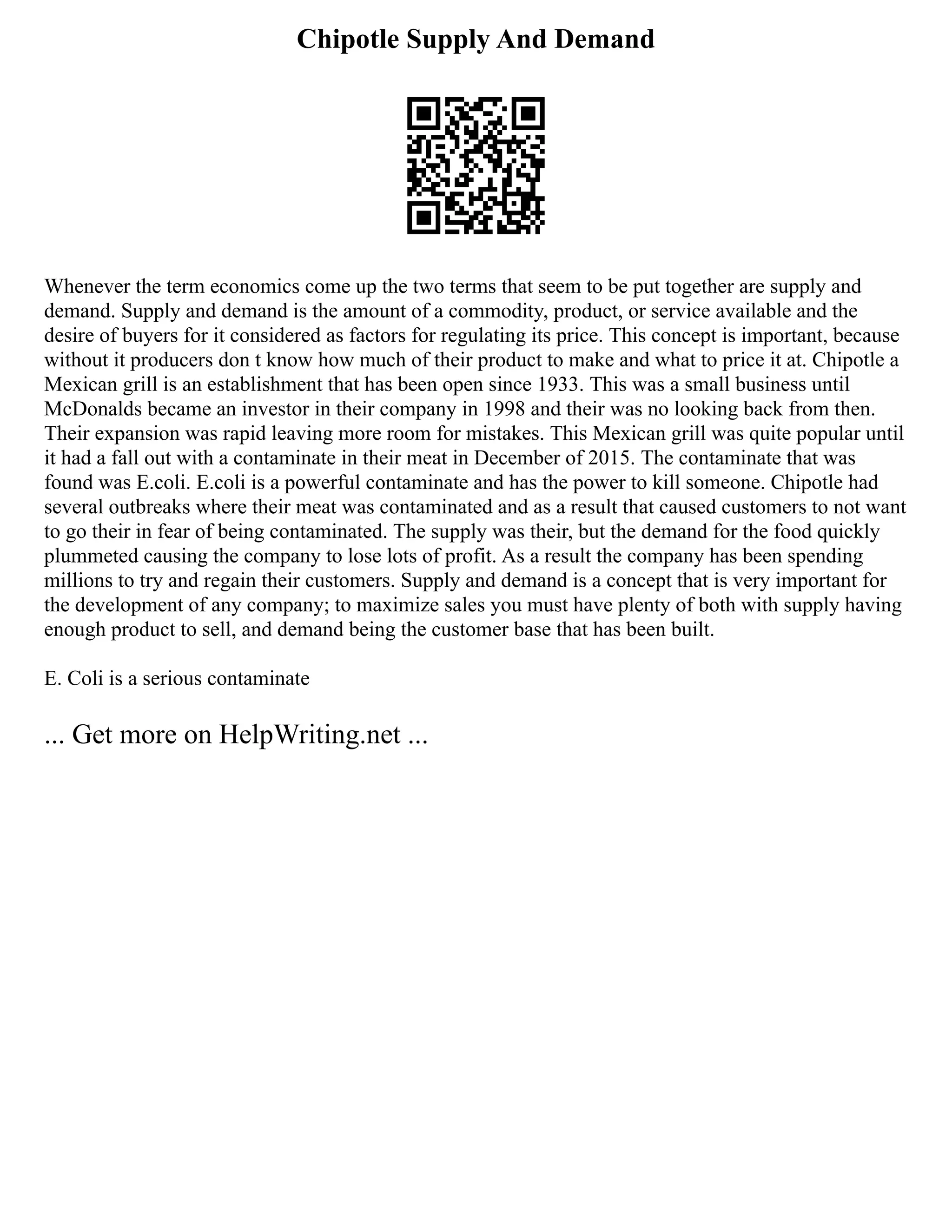 Chipotle Supply And Demand
Whenever the term economics come up the two terms that seem to be put together are supply and
demand. Supply and demand is the amount of a commodity, product, or service available and the
desire of buyers for it considered as factors for regulating its price. This concept is important, because
without it producers don t know how much of their product to make and what to price it at. Chipotle a
Mexican grill is an establishment that has been open since 1933. This was a small business until
McDonalds became an investor in their company in 1998 and their was no looking back from then.
Their expansion was rapid leaving more room for mistakes. This Mexican grill was quite popular until
it had a fall out with a contaminate in their meat in December of 2015. The contaminate that was
found was E.coli. E.coli is a powerful contaminate and has the power to kill someone. Chipotle had
several outbreaks where their meat was contaminated and as a result that caused customers to not want
to go their in fear of being contaminated. The supply was their, but the demand for the food quickly
plummeted causing the company to lose lots of profit. As a result the company has been spending
millions to try and regain their customers. Supply and demand is a concept that is very important for
the development of any company; to maximize sales you must have plenty of both with supply having
enough product to sell, and demand being the customer base that has been built.
E. Coli is a serious contaminate
... Get more on HelpWriting.net ...
 