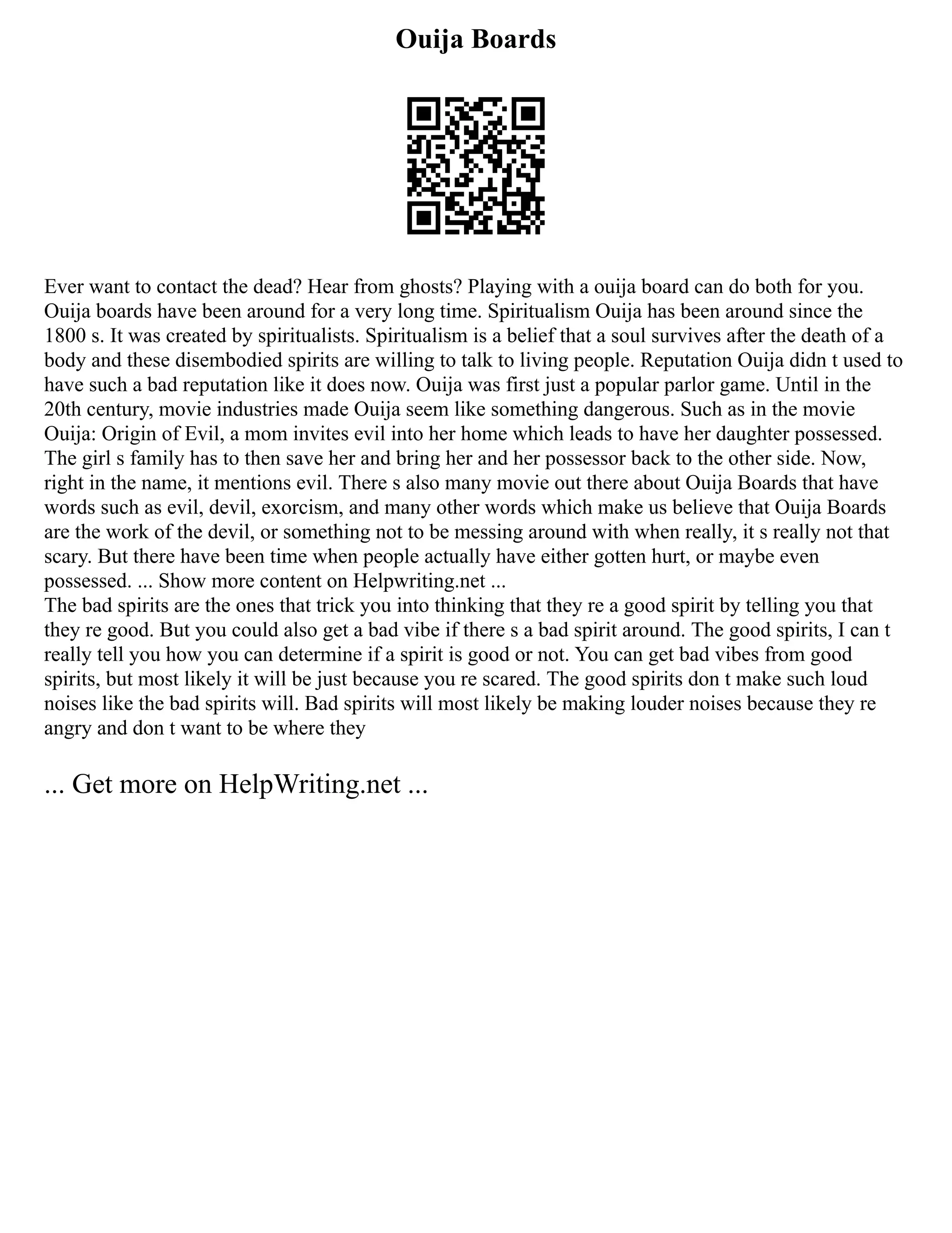 Ouija Boards
Ever want to contact the dead? Hear from ghosts? Playing with a ouija board can do both for you.
Ouija boards have been around for a very long time. Spiritualism Ouija has been around since the
1800 s. It was created by spiritualists. Spiritualism is a belief that a soul survives after the death of a
body and these disembodied spirits are willing to talk to living people. Reputation Ouija didn t used to
have such a bad reputation like it does now. Ouija was first just a popular parlor game. Until in the
20th century, movie industries made Ouija seem like something dangerous. Such as in the movie
Ouija: Origin of Evil, a mom invites evil into her home which leads to have her daughter possessed.
The girl s family has to then save her and bring her and her possessor back to the other side. Now,
right in the name, it mentions evil. There s also many movie out there about Ouija Boards that have
words such as evil, devil, exorcism, and many other words which make us believe that Ouija Boards
are the work of the devil, or something not to be messing around with when really, it s really not that
scary. But there have been time when people actually have either gotten hurt, or maybe even
possessed. ... Show more content on Helpwriting.net ...
The bad spirits are the ones that trick you into thinking that they re a good spirit by telling you that
they re good. But you could also get a bad vibe if there s a bad spirit around. The good spirits, I can t
really tell you how you can determine if a spirit is good or not. You can get bad vibes from good
spirits, but most likely it will be just because you re scared. The good spirits don t make such loud
noises like the bad spirits will. Bad spirits will most likely be making louder noises because they re
angry and don t want to be where they
... Get more on HelpWriting.net ...
 