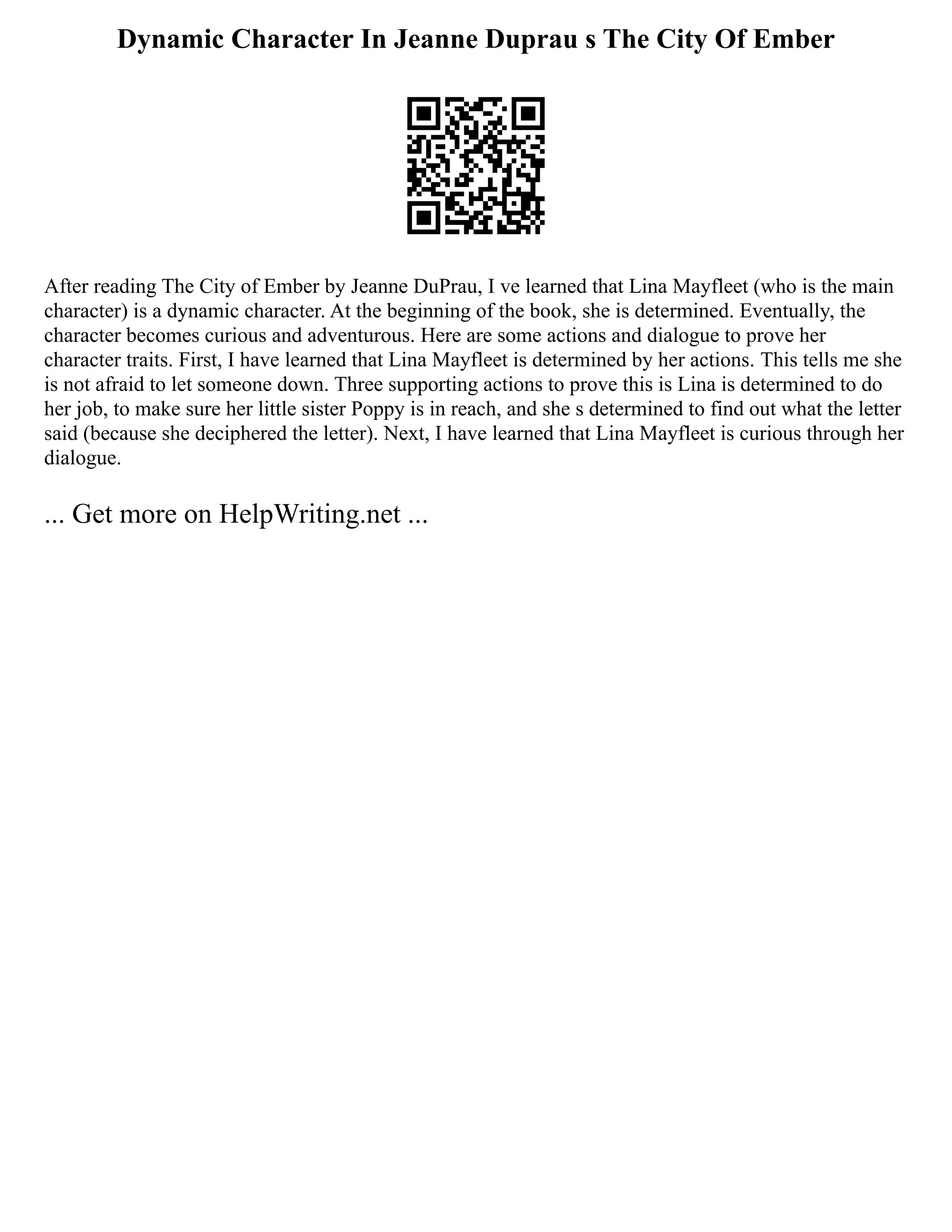 Dynamic Character In Jeanne Duprau s The City Of Ember
After reading The City of Ember by Jeanne DuPrau, I ve learned that Lina Mayfleet (who is the main
character) is a dynamic character. At the beginning of the book, she is determined. Eventually, the
character becomes curious and adventurous. Here are some actions and dialogue to prove her
character traits. First, I have learned that Lina Mayfleet is determined by her actions. This tells me she
is not afraid to let someone down. Three supporting actions to prove this is Lina is determined to do
her job, to make sure her little sister Poppy is in reach, and she s determined to find out what the letter
said (because she deciphered the letter). Next, I have learned that Lina Mayfleet is curious through her
dialogue.
... Get more on HelpWriting.net ...
 