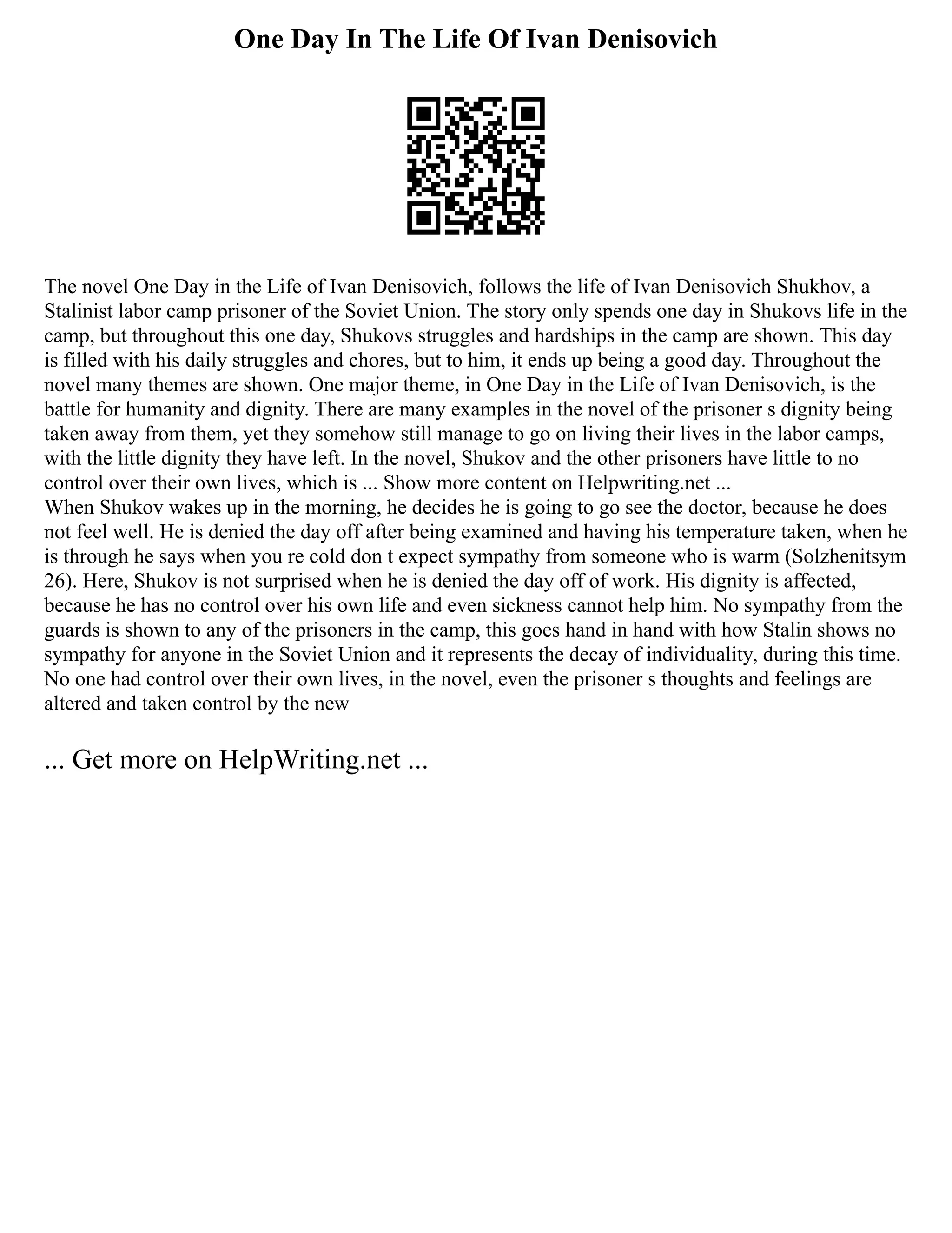 One Day In The Life Of Ivan Denisovich
The novel One Day in the Life of Ivan Denisovich, follows the life of Ivan Denisovich Shukhov, a
Stalinist labor camp prisoner of the Soviet Union. The story only spends one day in Shukovs life in the
camp, but throughout this one day, Shukovs struggles and hardships in the camp are shown. This day
is filled with his daily struggles and chores, but to him, it ends up being a good day. Throughout the
novel many themes are shown. One major theme, in One Day in the Life of Ivan Denisovich, is the
battle for humanity and dignity. There are many examples in the novel of the prisoner s dignity being
taken away from them, yet they somehow still manage to go on living their lives in the labor camps,
with the little dignity they have left. In the novel, Shukov and the other prisoners have little to no
control over their own lives, which is ... Show more content on Helpwriting.net ...
When Shukov wakes up in the morning, he decides he is going to go see the doctor, because he does
not feel well. He is denied the day off after being examined and having his temperature taken, when he
is through he says when you re cold don t expect sympathy from someone who is warm (Solzhenitsym
26). Here, Shukov is not surprised when he is denied the day off of work. His dignity is affected,
because he has no control over his own life and even sickness cannot help him. No sympathy from the
guards is shown to any of the prisoners in the camp, this goes hand in hand with how Stalin shows no
sympathy for anyone in the Soviet Union and it represents the decay of individuality, during this time.
No one had control over their own lives, in the novel, even the prisoner s thoughts and feelings are
altered and taken control by the new
... Get more on HelpWriting.net ...
 