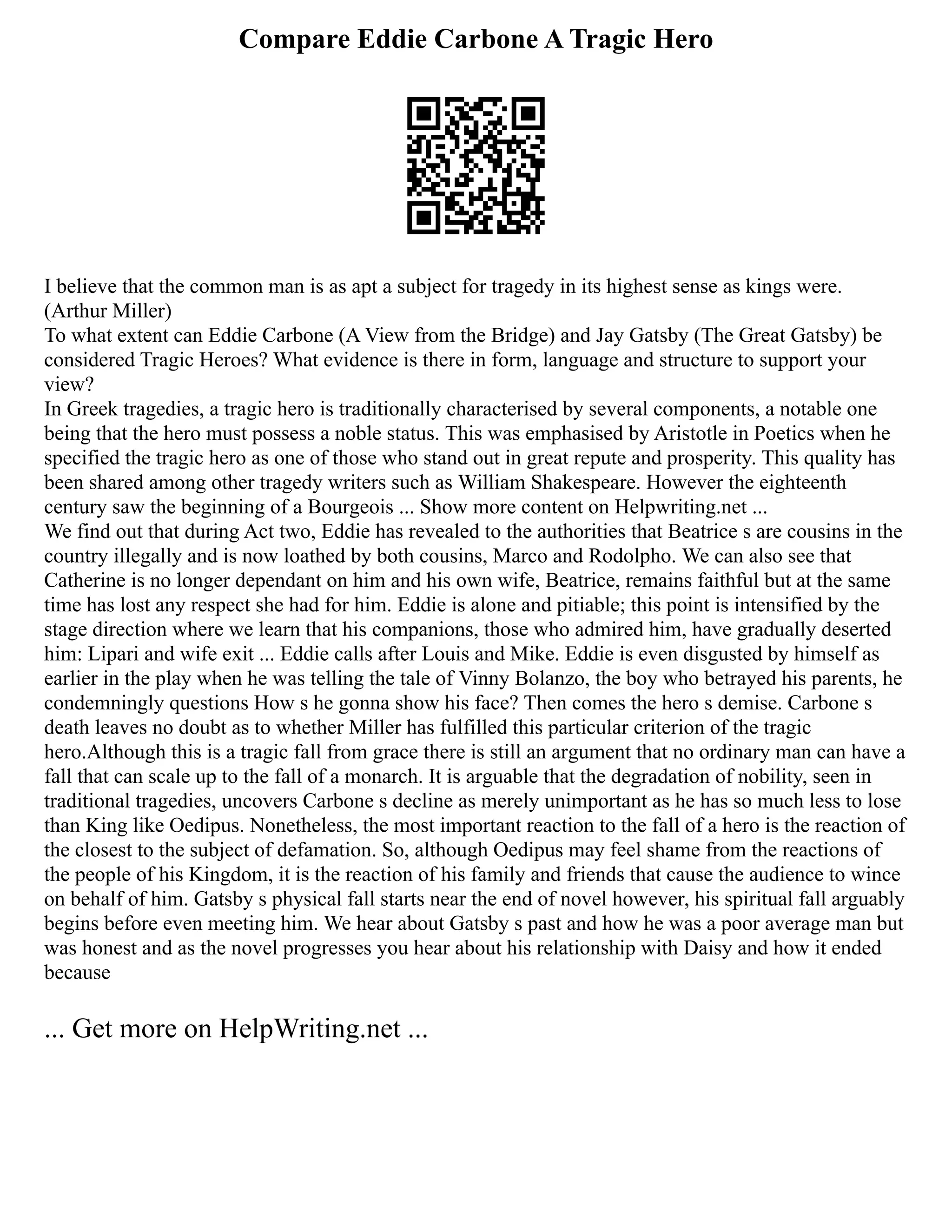 Compare Eddie Carbone A Tragic Hero
I believe that the common man is as apt a subject for tragedy in its highest sense as kings were.
(Arthur Miller)
To what extent can Eddie Carbone (A View from the Bridge) and Jay Gatsby (The Great Gatsby) be
considered Tragic Heroes? What evidence is there in form, language and structure to support your
view?
In Greek tragedies, a tragic hero is traditionally characterised by several components, a notable one
being that the hero must possess a noble status. This was emphasised by Aristotle in Poetics when he
specified the tragic hero as one of those who stand out in great repute and prosperity. This quality has
been shared among other tragedy writers such as William Shakespeare. However the eighteenth
century saw the beginning of a Bourgeois ... Show more content on Helpwriting.net ...
We find out that during Act two, Eddie has revealed to the authorities that Beatrice s are cousins in the
country illegally and is now loathed by both cousins, Marco and Rodolpho. We can also see that
Catherine is no longer dependant on him and his own wife, Beatrice, remains faithful but at the same
time has lost any respect she had for him. Eddie is alone and pitiable; this point is intensified by the
stage direction where we learn that his companions, those who admired him, have gradually deserted
him: Lipari and wife exit ... Eddie calls after Louis and Mike. Eddie is even disgusted by himself as
earlier in the play when he was telling the tale of Vinny Bolanzo, the boy who betrayed his parents, he
condemningly questions How s he gonna show his face? Then comes the hero s demise. Carbone s
death leaves no doubt as to whether Miller has fulfilled this particular criterion of the tragic
hero.Although this is a tragic fall from grace there is still an argument that no ordinary man can have a
fall that can scale up to the fall of a monarch. It is arguable that the degradation of nobility, seen in
traditional tragedies, uncovers Carbone s decline as merely unimportant as he has so much less to lose
than King like Oedipus. Nonetheless, the most important reaction to the fall of a hero is the reaction of
the closest to the subject of defamation. So, although Oedipus may feel shame from the reactions of
the people of his Kingdom, it is the reaction of his family and friends that cause the audience to wince
on behalf of him. Gatsby s physical fall starts near the end of novel however, his spiritual fall arguably
begins before even meeting him. We hear about Gatsby s past and how he was a poor average man but
was honest and as the novel progresses you hear about his relationship with Daisy and how it ended
because
... Get more on HelpWriting.net ...
 