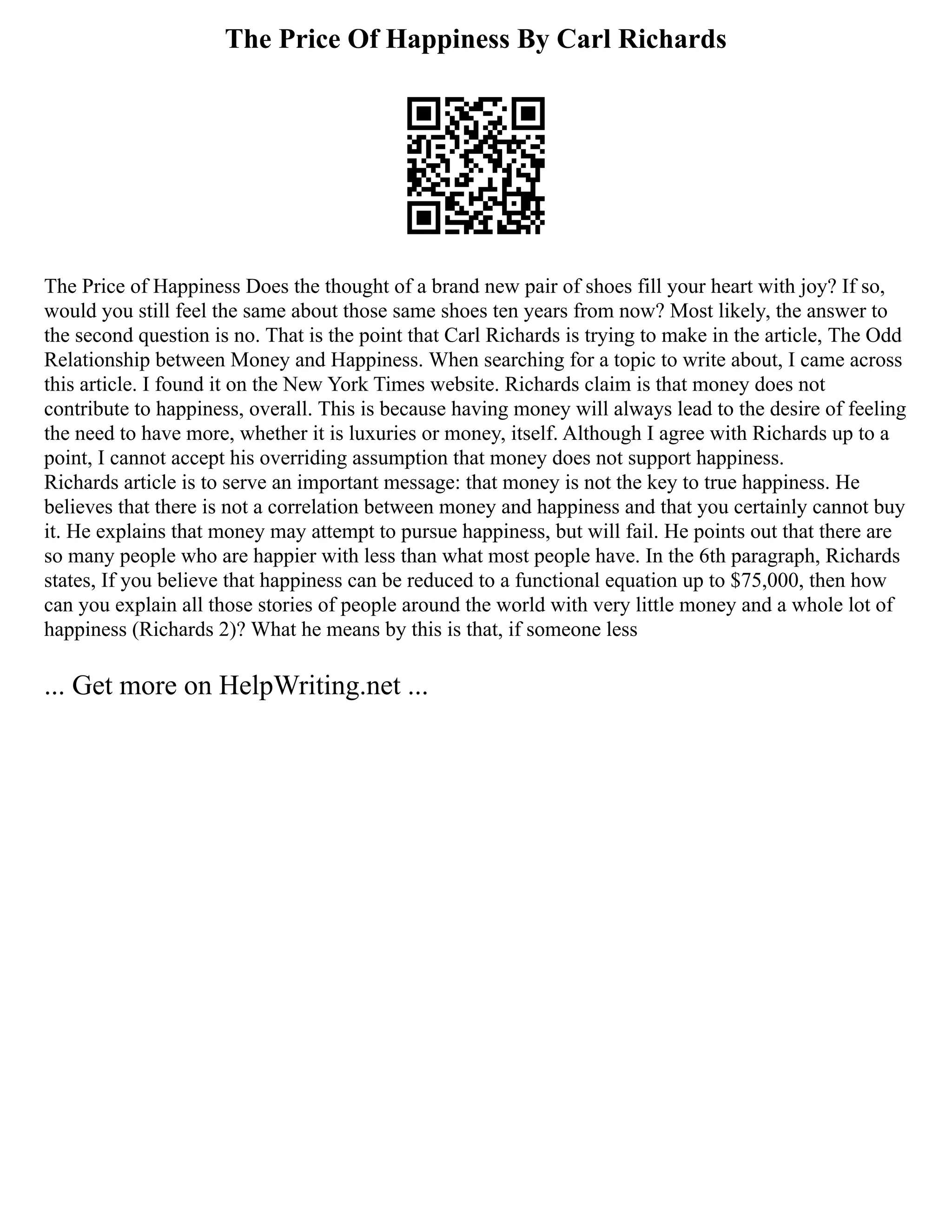The Price Of Happiness By Carl Richards
The Price of Happiness Does the thought of a brand new pair of shoes fill your heart with joy? If so,
would you still feel the same about those same shoes ten years from now? Most likely, the answer to
the second question is no. That is the point that Carl Richards is trying to make in the article, The Odd
Relationship between Money and Happiness. When searching for a topic to write about, I came across
this article. I found it on the New York Times website. Richards claim is that money does not
contribute to happiness, overall. This is because having money will always lead to the desire of feeling
the need to have more, whether it is luxuries or money, itself. Although I agree with Richards up to a
point, I cannot accept his overriding assumption that money does not support happiness.
Richards article is to serve an important message: that money is not the key to true happiness. He
believes that there is not a correlation between money and happiness and that you certainly cannot buy
it. He explains that money may attempt to pursue happiness, but will fail. He points out that there are
so many people who are happier with less than what most people have. In the 6th paragraph, Richards
states, If you believe that happiness can be reduced to a functional equation up to $75,000, then how
can you explain all those stories of people around the world with very little money and a whole lot of
happiness (Richards 2)? What he means by this is that, if someone less
... Get more on HelpWriting.net ...
 