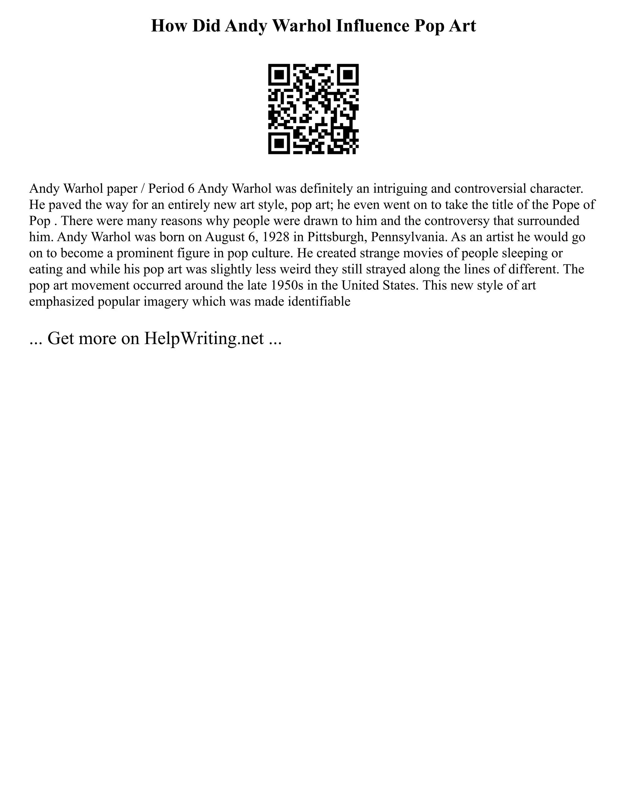 How Did Andy Warhol Influence Pop Art
Andy Warhol paper / Period 6 Andy Warhol was definitely an intriguing and controversial character.
He paved the way for an entirely new art style, pop art; he even went on to take the title of the Pope of
Pop . There were many reasons why people were drawn to him and the controversy that surrounded
him. Andy Warhol was born on August 6, 1928 in Pittsburgh, Pennsylvania. As an artist he would go
on to become a prominent figure in pop culture. He created strange movies of people sleeping or
eating and while his pop art was slightly less weird they still strayed along the lines of different. The
pop art movement occurred around the late 1950s in the United States. This new style of art
emphasized popular imagery which was made identifiable
... Get more on HelpWriting.net ...
 