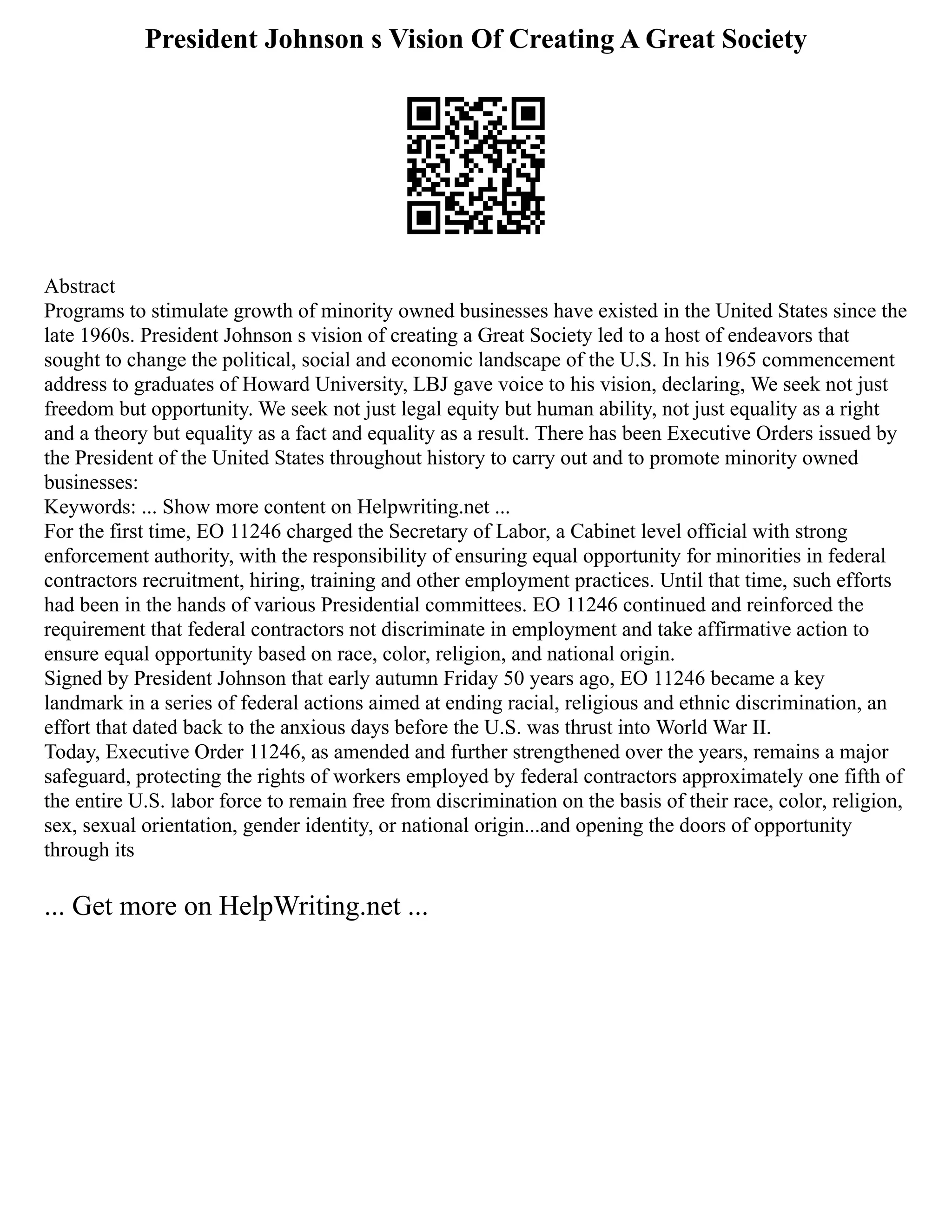 President Johnson s Vision Of Creating A Great Society
Abstract
Programs to stimulate growth of minority owned businesses have existed in the United States since the
late 1960s. President Johnson s vision of creating a Great Society led to a host of endeavors that
sought to change the political, social and economic landscape of the U.S. In his 1965 commencement
address to graduates of Howard University, LBJ gave voice to his vision, declaring, We seek not just
freedom but opportunity. We seek not just legal equity but human ability, not just equality as a right
and a theory but equality as a fact and equality as a result. There has been Executive Orders issued by
the President of the United States throughout history to carry out and to promote minority owned
businesses:
Keywords: ... Show more content on Helpwriting.net ...
For the first time, EO 11246 charged the Secretary of Labor, a Cabinet level official with strong
enforcement authority, with the responsibility of ensuring equal opportunity for minorities in federal
contractors recruitment, hiring, training and other employment practices. Until that time, such efforts
had been in the hands of various Presidential committees. EO 11246 continued and reinforced the
requirement that federal contractors not discriminate in employment and take affirmative action to
ensure equal opportunity based on race, color, religion, and national origin.
Signed by President Johnson that early autumn Friday 50 years ago, EO 11246 became a key
landmark in a series of federal actions aimed at ending racial, religious and ethnic discrimination, an
effort that dated back to the anxious days before the U.S. was thrust into World War II.
Today, Executive Order 11246, as amended and further strengthened over the years, remains a major
safeguard, protecting the rights of workers employed by federal contractors approximately one fifth of
the entire U.S. labor force to remain free from discrimination on the basis of their race, color, religion,
sex, sexual orientation, gender identity, or national origin...and opening the doors of opportunity
through its
... Get more on HelpWriting.net ...
 