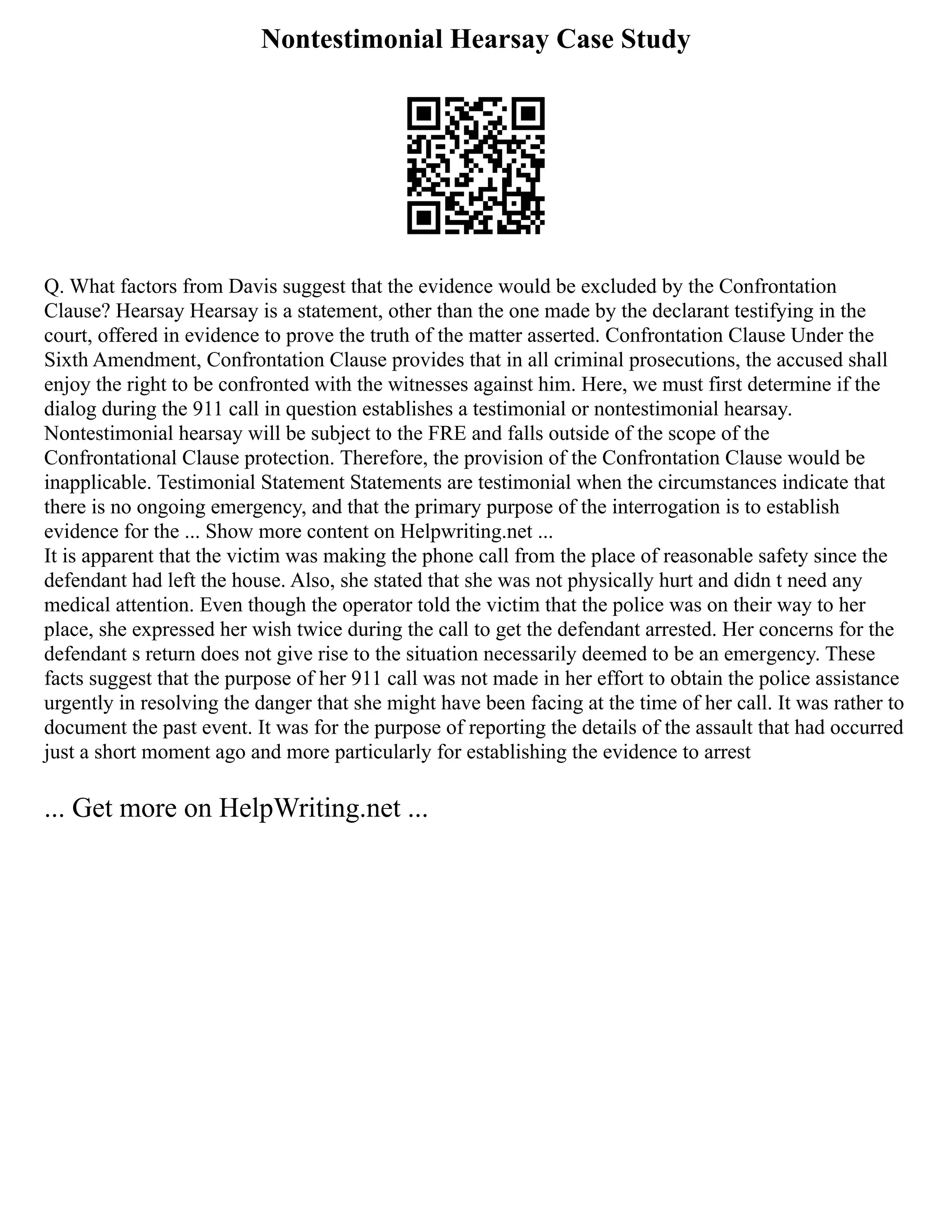 Nontestimonial Hearsay Case Study
Q. What factors from Davis suggest that the evidence would be excluded by the Confrontation
Clause? Hearsay Hearsay is a statement, other than the one made by the declarant testifying in the
court, offered in evidence to prove the truth of the matter asserted. Confrontation Clause Under the
Sixth Amendment, Confrontation Clause provides that in all criminal prosecutions, the accused shall
enjoy the right to be confronted with the witnesses against him. Here, we must first determine if the
dialog during the 911 call in question establishes a testimonial or nontestimonial hearsay.
Nontestimonial hearsay will be subject to the FRE and falls outside of the scope of the
Confrontational Clause protection. Therefore, the provision of the Confrontation Clause would be
inapplicable. Testimonial Statement Statements are testimonial when the circumstances indicate that
there is no ongoing emergency, and that the primary purpose of the interrogation is to establish
evidence for the ... Show more content on Helpwriting.net ...
It is apparent that the victim was making the phone call from the place of reasonable safety since the
defendant had left the house. Also, she stated that she was not physically hurt and didn t need any
medical attention. Even though the operator told the victim that the police was on their way to her
place, she expressed her wish twice during the call to get the defendant arrested. Her concerns for the
defendant s return does not give rise to the situation necessarily deemed to be an emergency. These
facts suggest that the purpose of her 911 call was not made in her effort to obtain the police assistance
urgently in resolving the danger that she might have been facing at the time of her call. It was rather to
document the past event. It was for the purpose of reporting the details of the assault that had occurred
just a short moment ago and more particularly for establishing the evidence to arrest
... Get more on HelpWriting.net ...
 