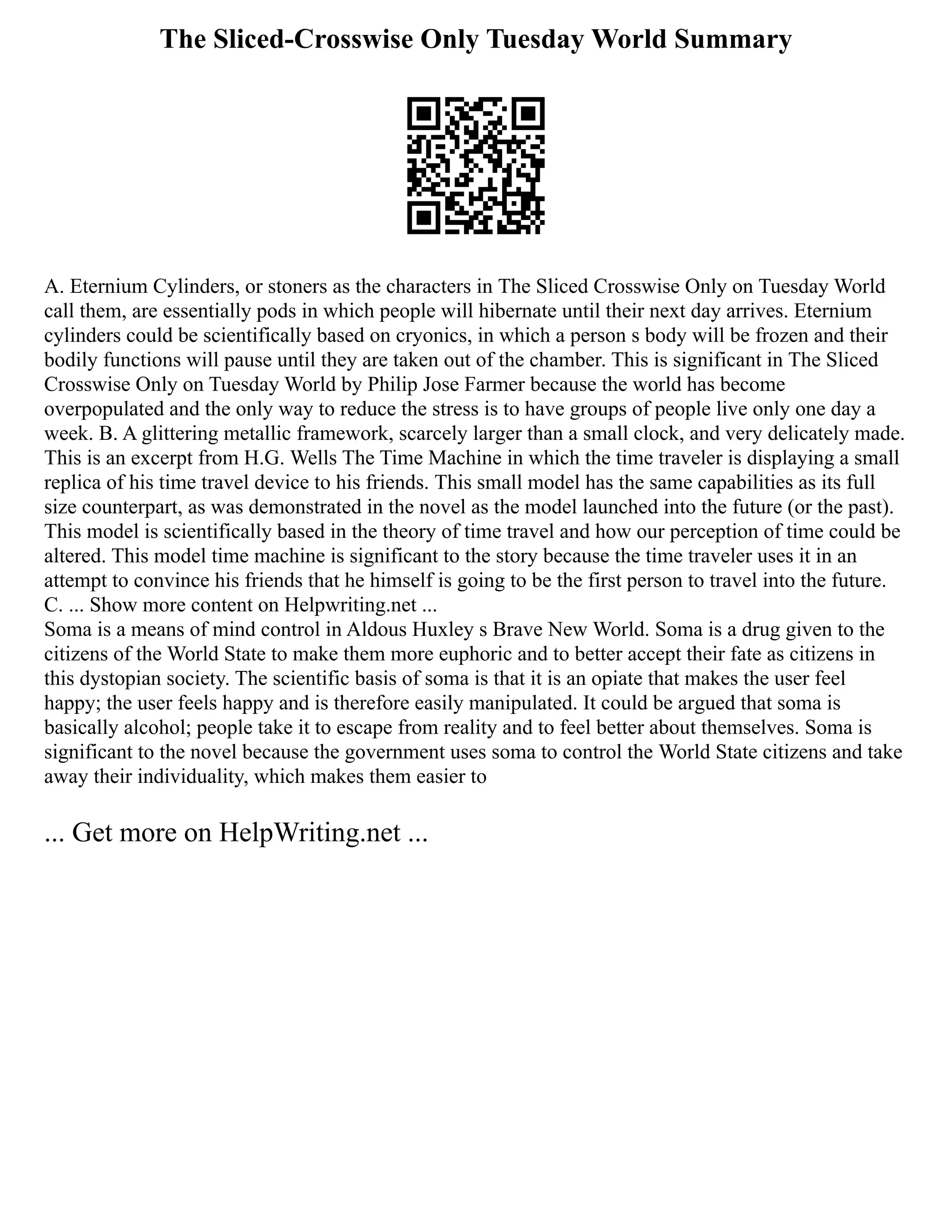 The Sliced-Crosswise Only Tuesday World Summary
A. Eternium Cylinders, or stoners as the characters in The Sliced Crosswise Only on Tuesday World
call them, are essentially pods in which people will hibernate until their next day arrives. Eternium
cylinders could be scientifically based on cryonics, in which a person s body will be frozen and their
bodily functions will pause until they are taken out of the chamber. This is significant in The Sliced
Crosswise Only on Tuesday World by Philip Jose Farmer because the world has become
overpopulated and the only way to reduce the stress is to have groups of people live only one day a
week. B. A glittering metallic framework, scarcely larger than a small clock, and very delicately made.
This is an excerpt from H.G. Wells The Time Machine in which the time traveler is displaying a small
replica of his time travel device to his friends. This small model has the same capabilities as its full
size counterpart, as was demonstrated in the novel as the model launched into the future (or the past).
This model is scientifically based in the theory of time travel and how our perception of time could be
altered. This model time machine is significant to the story because the time traveler uses it in an
attempt to convince his friends that he himself is going to be the first person to travel into the future.
C. ... Show more content on Helpwriting.net ...
Soma is a means of mind control in Aldous Huxley s Brave New World. Soma is a drug given to the
citizens of the World State to make them more euphoric and to better accept their fate as citizens in
this dystopian society. The scientific basis of soma is that it is an opiate that makes the user feel
happy; the user feels happy and is therefore easily manipulated. It could be argued that soma is
basically alcohol; people take it to escape from reality and to feel better about themselves. Soma is
significant to the novel because the government uses soma to control the World State citizens and take
away their individuality, which makes them easier to
... Get more on HelpWriting.net ...
 