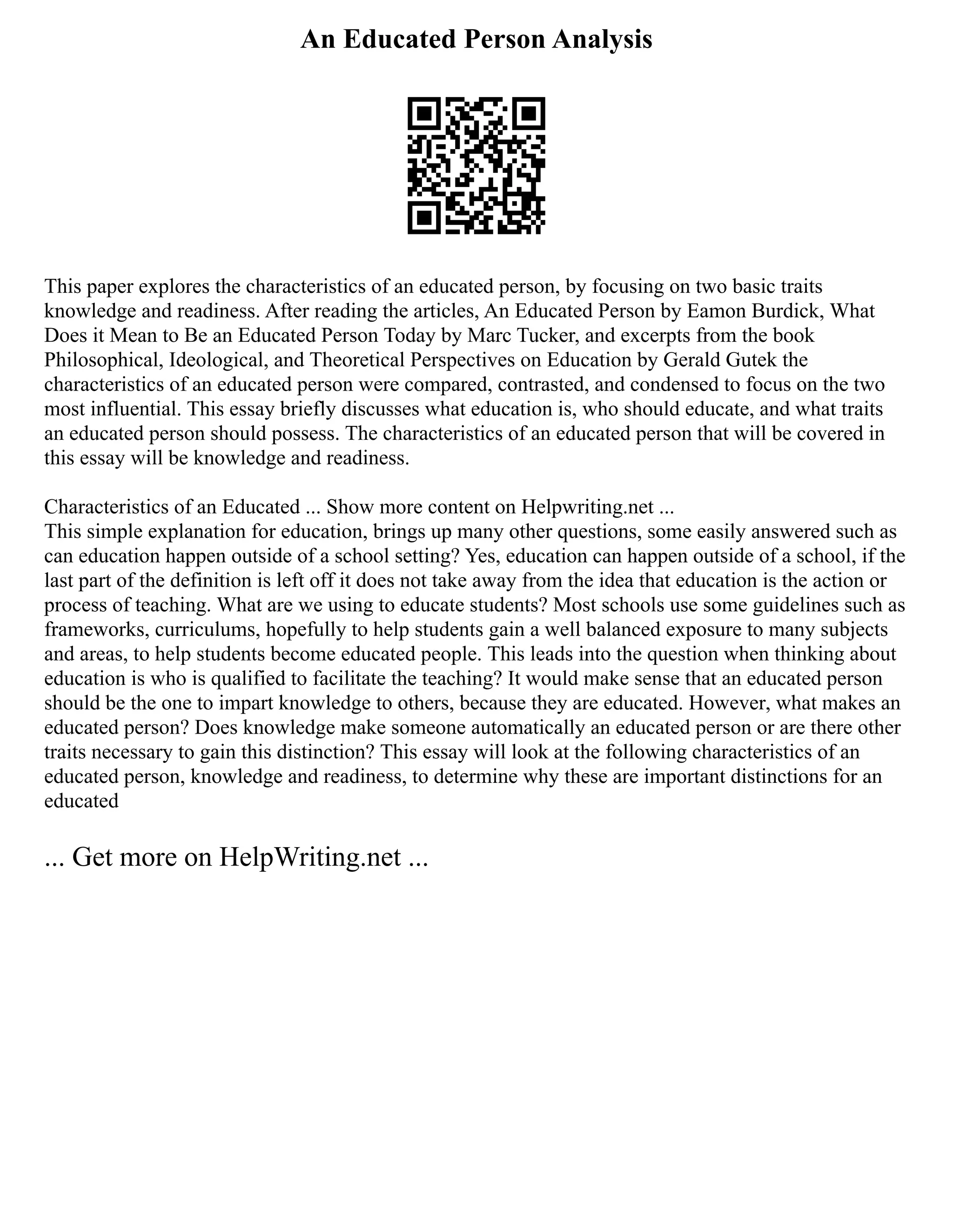 An Educated Person Analysis
This paper explores the characteristics of an educated person, by focusing on two basic traits
knowledge and readiness. After reading the articles, An Educated Person by Eamon Burdick, What
Does it Mean to Be an Educated Person Today by Marc Tucker, and excerpts from the book
Philosophical, Ideological, and Theoretical Perspectives on Education by Gerald Gutek the
characteristics of an educated person were compared, contrasted, and condensed to focus on the two
most influential. This essay briefly discusses what education is, who should educate, and what traits
an educated person should possess. The characteristics of an educated person that will be covered in
this essay will be knowledge and readiness.
Characteristics of an Educated ... Show more content on Helpwriting.net ...
This simple explanation for education, brings up many other questions, some easily answered such as
can education happen outside of a school setting? Yes, education can happen outside of a school, if the
last part of the definition is left off it does not take away from the idea that education is the action or
process of teaching. What are we using to educate students? Most schools use some guidelines such as
frameworks, curriculums, hopefully to help students gain a well balanced exposure to many subjects
and areas, to help students become educated people. This leads into the question when thinking about
education is who is qualified to facilitate the teaching? It would make sense that an educated person
should be the one to impart knowledge to others, because they are educated. However, what makes an
educated person? Does knowledge make someone automatically an educated person or are there other
traits necessary to gain this distinction? This essay will look at the following characteristics of an
educated person, knowledge and readiness, to determine why these are important distinctions for an
educated
... Get more on HelpWriting.net ...
 