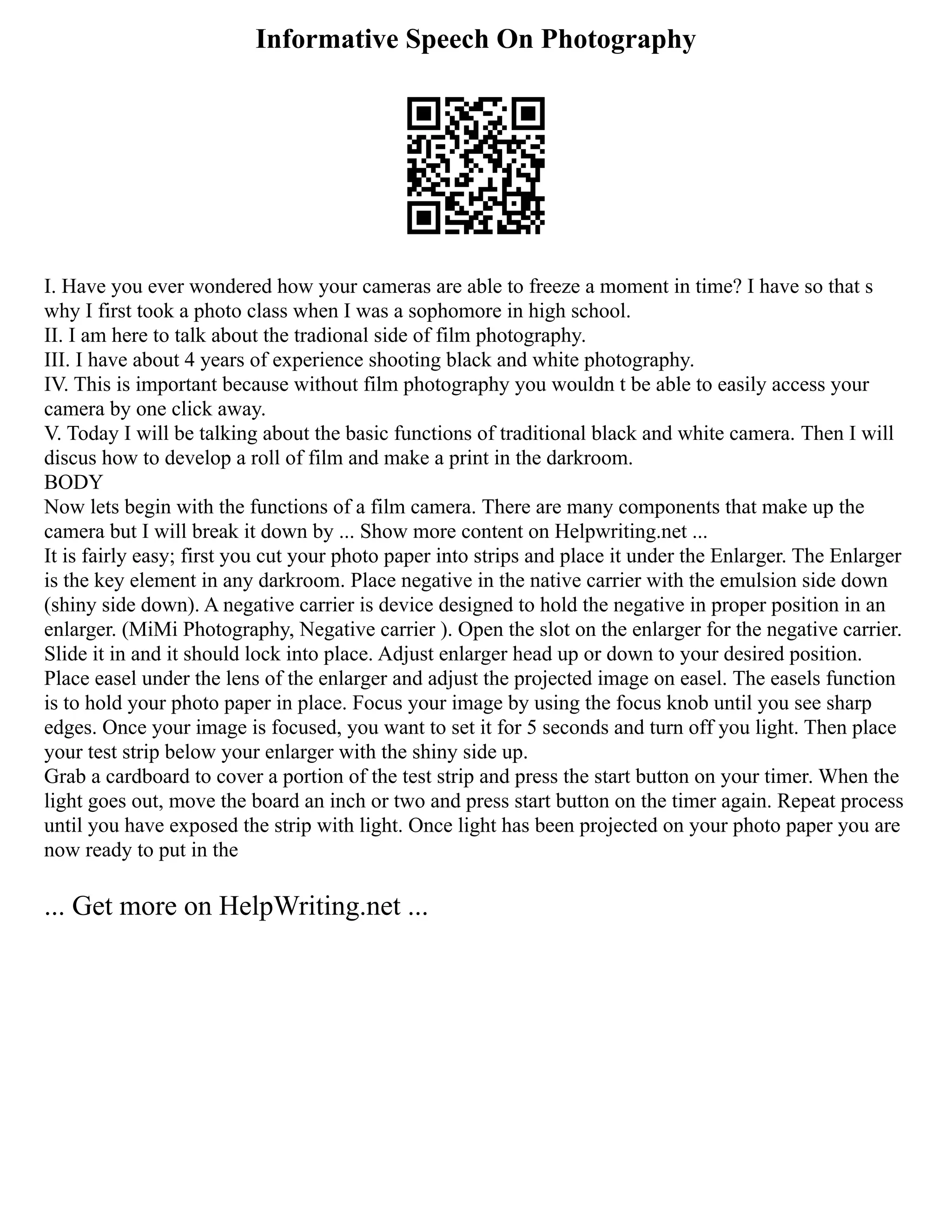 Informative Speech On Photography
I. Have you ever wondered how your cameras are able to freeze a moment in time? I have so that s
why I first took a photo class when I was a sophomore in high school.
II. I am here to talk about the tradional side of film photography.
III. I have about 4 years of experience shooting black and white photography.
IV. This is important because without film photography you wouldn t be able to easily access your
camera by one click away.
V. Today I will be talking about the basic functions of traditional black and white camera. Then I will
discus how to develop a roll of film and make a print in the darkroom.
BODY
Now lets begin with the functions of a film camera. There are many components that make up the
camera but I will break it down by ... Show more content on Helpwriting.net ...
It is fairly easy; first you cut your photo paper into strips and place it under the Enlarger. The Enlarger
is the key element in any darkroom. Place negative in the native carrier with the emulsion side down
(shiny side down). A negative carrier is device designed to hold the negative in proper position in an
enlarger. (MiMi Photography, Negative carrier ). Open the slot on the enlarger for the negative carrier.
Slide it in and it should lock into place. Adjust enlarger head up or down to your desired position.
Place easel under the lens of the enlarger and adjust the projected image on easel. The easels function
is to hold your photo paper in place. Focus your image by using the focus knob until you see sharp
edges. Once your image is focused, you want to set it for 5 seconds and turn off you light. Then place
your test strip below your enlarger with the shiny side up.
Grab a cardboard to cover a portion of the test strip and press the start button on your timer. When the
light goes out, move the board an inch or two and press start button on the timer again. Repeat process
until you have exposed the strip with light. Once light has been projected on your photo paper you are
now ready to put in the
... Get more on HelpWriting.net ...
 