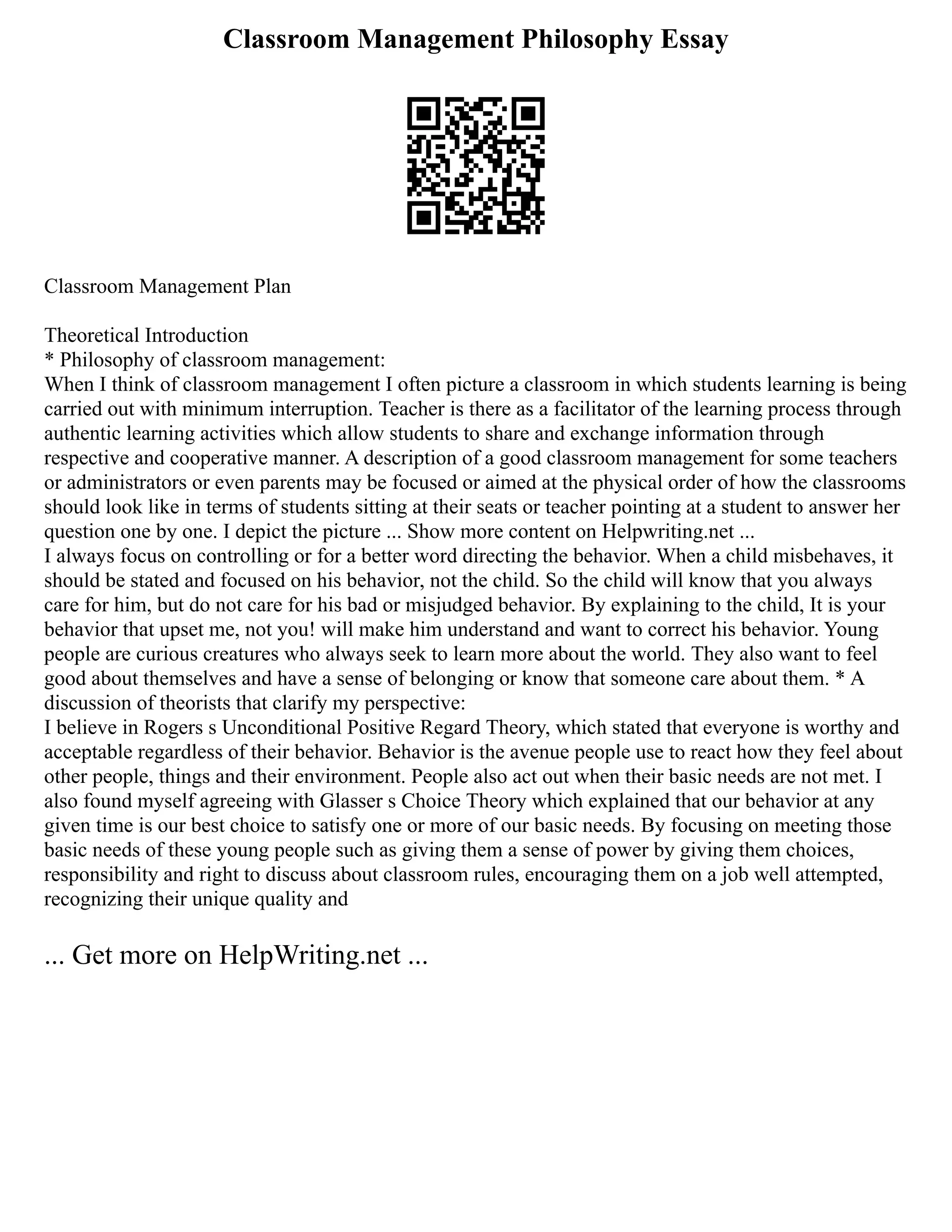 Classroom Management Philosophy Essay
Classroom Management Plan
Theoretical Introduction
* Philosophy of classroom management:
When I think of classroom management I often picture a classroom in which students learning is being
carried out with minimum interruption. Teacher is there as a facilitator of the learning process through
authentic learning activities which allow students to share and exchange information through
respective and cooperative manner. A description of a good classroom management for some teachers
or administrators or even parents may be focused or aimed at the physical order of how the classrooms
should look like in terms of students sitting at their seats or teacher pointing at a student to answer her
question one by one. I depict the picture ... Show more content on Helpwriting.net ...
I always focus on controlling or for a better word directing the behavior. When a child misbehaves, it
should be stated and focused on his behavior, not the child. So the child will know that you always
care for him, but do not care for his bad or misjudged behavior. By explaining to the child, It is your
behavior that upset me, not you! will make him understand and want to correct his behavior. Young
people are curious creatures who always seek to learn more about the world. They also want to feel
good about themselves and have a sense of belonging or know that someone care about them. * A
discussion of theorists that clarify my perspective:
I believe in Rogers s Unconditional Positive Regard Theory, which stated that everyone is worthy and
acceptable regardless of their behavior. Behavior is the avenue people use to react how they feel about
other people, things and their environment. People also act out when their basic needs are not met. I
also found myself agreeing with Glasser s Choice Theory which explained that our behavior at any
given time is our best choice to satisfy one or more of our basic needs. By focusing on meeting those
basic needs of these young people such as giving them a sense of power by giving them choices,
responsibility and right to discuss about classroom rules, encouraging them on a job well attempted,
recognizing their unique quality and
... Get more on HelpWriting.net ...
 