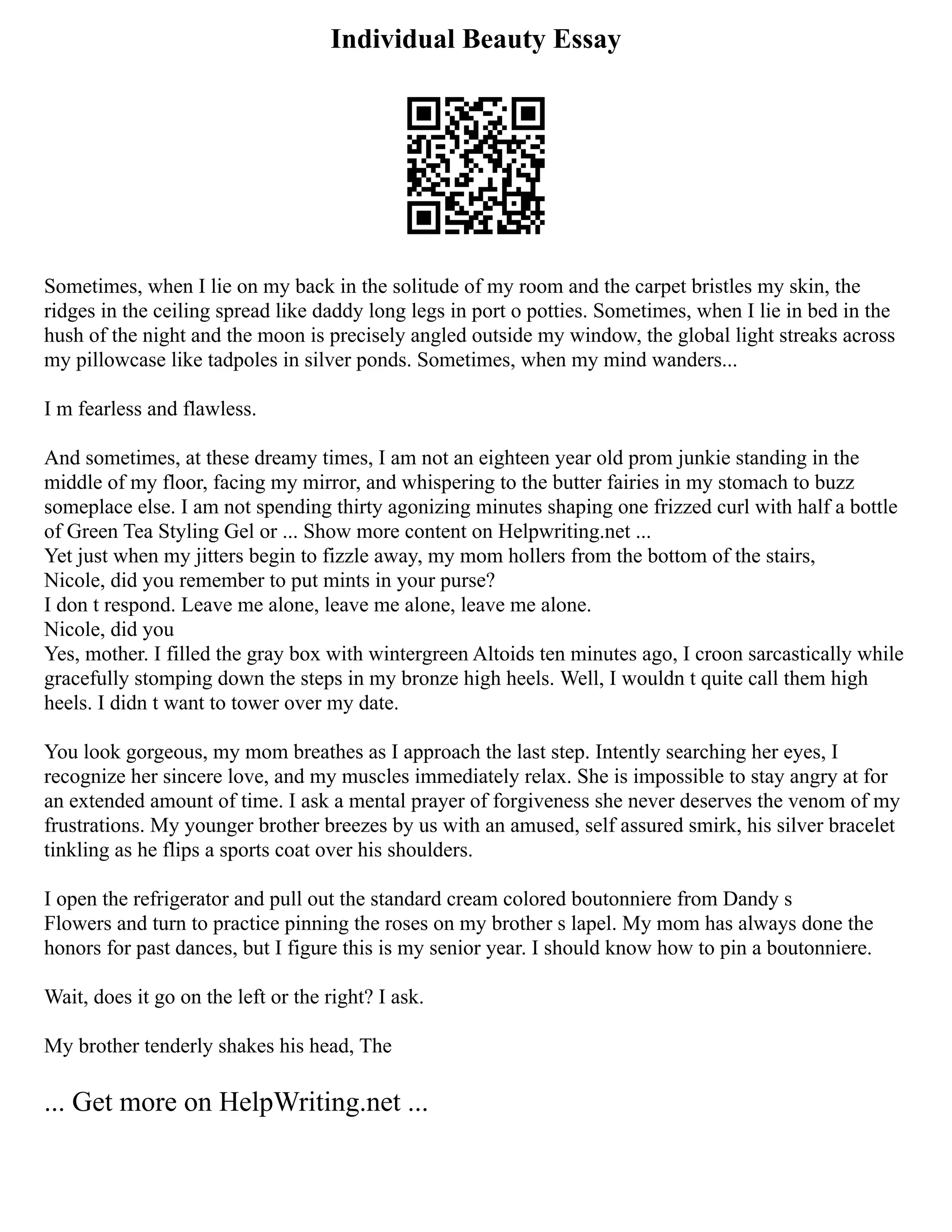 Individual Beauty Essay
Sometimes, when I lie on my back in the solitude of my room and the carpet bristles my skin, the
ridges in the ceiling spread like daddy long legs in port o potties. Sometimes, when I lie in bed in the
hush of the night and the moon is precisely angled outside my window, the global light streaks across
my pillowcase like tadpoles in silver ponds. Sometimes, when my mind wanders...
I m fearless and flawless.
And sometimes, at these dreamy times, I am not an eighteen year old prom junkie standing in the
middle of my floor, facing my mirror, and whispering to the butter fairies in my stomach to buzz
someplace else. I am not spending thirty agonizing minutes shaping one frizzed curl with half a bottle
of Green Tea Styling Gel or ... Show more content on Helpwriting.net ...
Yet just when my jitters begin to fizzle away, my mom hollers from the bottom of the stairs,
Nicole, did you remember to put mints in your purse?
I don t respond. Leave me alone, leave me alone, leave me alone.
Nicole, did you
Yes, mother. I filled the gray box with wintergreen Altoids ten minutes ago, I croon sarcastically while
gracefully stomping down the steps in my bronze high heels. Well, I wouldn t quite call them high
heels. I didn t want to tower over my date.
You look gorgeous, my mom breathes as I approach the last step. Intently searching her eyes, I
recognize her sincere love, and my muscles immediately relax. She is impossible to stay angry at for
an extended amount of time. I ask a mental prayer of forgiveness she never deserves the venom of my
frustrations. My younger brother breezes by us with an amused, self assured smirk, his silver bracelet
tinkling as he flips a sports coat over his shoulders.
I open the refrigerator and pull out the standard cream colored boutonniere from Dandy s
Flowers and turn to practice pinning the roses on my brother s lapel. My mom has always done the
honors for past dances, but I figure this is my senior year. I should know how to pin a boutonniere.
Wait, does it go on the left or the right? I ask.
My brother tenderly shakes his head, The
... Get more on HelpWriting.net ...
 