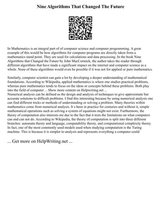 Nine Algorithms That Changed The Future
In Mathematics is an integral part of of computer science and computer programming. A great
example of this would be how algorithms for computer programs are directly taken from a
mathematics stand point. They are used for calculations and data processing. In the book Nine
Algorithms that Changed the Future by John MacCormick, the author takes the reader through
different algorithms that have made a significant impact on the internet and computer science as a
whole. None of these algorithms would even be possible if it was not for applied or pure mathematics.
Similarly, computer scientist can gain a lot by developing a deeper understanding of mathematical
foundations. According to Wikipedia, applied mathematics is where one studies practical problems,
whereas pure mathematics tends to focus on the ideas or concepts behind these problems. Both play
into the field of computer ... Show more content on Helpwriting.net ...
Numerical analysis can be defined as the design and analysis of techniques to give approximate but
accurate solutions to difficult problems. I find this interesting because by using numerical analysis one
can find different tricks or methods of understanding or solving a problem. Many theories within
mathematics come from numerical analysis. It s been in practice for centuries and without it, simple
mathematical operations such as solving a system of equations might not exist. Furthermore, the
theory of computation also interests me due to the fact that it tests the limitations on what computers
can and can not do. According to Wikipedia, the theory of computation is split into three different
branches: automata theory and language, computability theory, and computational complexity theory.
In fact, one of the most commonly used models used when studying computation is the Turing
machine. This is because it is simpler to analysis and represents everything a computer could
... Get more on HelpWriting.net ...
 