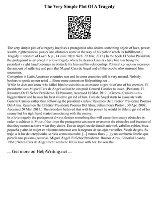 The Very Simple Plot Of A Tragedy
The very simple plot of a tragedy involves a protagonist who desires something object of love, power,
wealth, righteousness, justice and obstacles come in the way of his path to reach its fulfillment. (
Tragedy. Literature of Love. N.p., 14 June 2010. Web. 29 Mar. 2017.) In the book El Señor Presidente
the protagonist is involved in a love tragedy where he desires Camila s love but him being the
president s right hand becomes an obstacle for him and his relationship. Political corruption increases
the amount of suffering and pain that Miguel Cara de Angel and all the people who surround him
encounter.
Corruption in Latin American countries was and in some countries still is very natural. Nobody
bothers to speak up nor rebel ... Show more content on Helpwriting.net ...
While he does not know who killed him he uses this as an excuse to get rid of one of his enemies. El
presidente uses Miguel Cara de Angel so that he can push General Canales to leave. (Pensante, El.
Resumen De El Señor Presidente. El Pensante, Accessed 10 Mar. 2017. ) General Canales is his
biggest threat and he uses his best allied to get rid of him. Cara de Angel starts to associate with
General Canales rather than following the president s rules ( Resumen De El Señor Presidente Poemas
Del Alma. Resumen De El Señor Presidente Poemas Del Alma, Julian Perez Porton , 30 Apr. 2009,.
Accessed 20 Mar. 2017.) The president believed that with his power he would be able to get rid of his
enemy but his right hand started associating with the enemy.
In a love tragedy the protagonist always desires something that will cause them many obstacles in
order to achieve it. Most of the times the protagonist can never overcome the obstacles and because of
that they cannot achieve what they desire. Era un ángel: tez de dorado mármol, cabellos rubios, boca
pequeña y aire de mujer en violento contraste con la negrura de sus ojos varoniles. Vestía de gris. Su
traje, a la luz del crepúsculo, se veía como una nube. [...] manos finas [...] y un sombrero limeño que
parecía una paloma (Asturias, Miguel Ángel. El Señor Presidente. Buenos Aires, Editorial Losada,
1986.) When Cara de Angel met Camila he fell in love with her. He was the
... Get more on HelpWriting.net ...
 