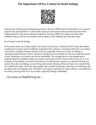 The Importance Of Eye Contact In Social Settings
locking eyes with the person asking the questions. Navarro (2009) points out that there is no research
to prove this myth and that it is more likely anxiety or nervousness that prevents the person from
looking directly at the person asking the question. Navarro (2009) also points out many other
subtleties that go with eye movements such as rapid or slow blinking and what they mean.
Eye Contact in Social Settings
In his article about eye contact studies, also known as Oculesics, Anderson (2015) states that studies
conducted over many years by different researchers have come to a consensus about how eye contact
is perceived. Looking someone directly in the eye especially when you or they are talking is
considered polite because it shows attention is being given even if that isn t the case inside the person
s head. Sometimes eye contact can also be misleading. The example given in the popular press
proposal about the neighbor asking your help to move and you don t want to but yet say yes, it is an
example of misleading. A common myth however is that because a person isn t directly looking at a
person when they are talking, you are being rude and not listening. However there is no research that
can validate this myth. There are many people who actually listen better when they are tinkering with
an object and even looking away. The other social aspect, especially in Asian cultures, is considered to
be rude by showing little to no eye contact, especially during a handshake.
... Get more on HelpWriting.net ...
 