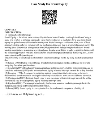 Case Study On Brand Equity
CHAPTER 1
INTRODUCTION
1.1 Introduction to Internship:
Brand Equity is the added value endowed by the brand to the Product. Although the idea of using a
name or a symbol to enhance a product s value has been known to marketers for a long time, brand
equity has gained renewed interest in recent years. Brand managers realize that after years of look
alike advertising and over copying with me too brands, they now live in a world of product parity. The
ensuing price competition through short term price promotions reduces the profitability of brands
leading manufactures to examine ways to enhance loyalty toward their brands. In addition, facing with
the increasing power of retailers, manufacturers of consumer products realize that having the ... Show
more content on Helpwriting.net ...
The probability of the choice is estimated in a multinomial logit model by using market level scanner
data
10) Ferjani (2009):Built a conjoint based brand attribute interaction model, and tested its fit while
analyzing five other specifications.
11) Goldfarb (2009): Brand equity is conceptualized as the unobserved utility component opposed to
kamakura and russel (1993) who measures brand equity with the intercept term of the utility function.
12) Boulding (1994): A company s protection against competitive attacks increases as the more
differentiated brands results in lower price elasticity can achieve a more successful brand extension.
13) Chintagunta (2005): Intrinsic brand value is also measured with the intercept term of the utility
function are also measuring brand equity with the intercept term.
14) Kapferer (2008): The concept brand equity has become a central marketing concept due to the
increasing scientific and business interest in brands.
15) Berry(1995): Brand equity is conceptualized as the unobserved component of utility of
... Get more on HelpWriting.net ...
 