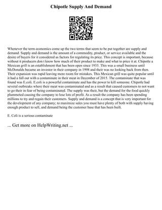Chipotle Supply And Demand
Whenever the term economics come up the two terms that seem to be put together are supply and
demand. Supply and demand is the amount of a commodity, product, or service available and the
desire of buyers for it considered as factors for regulating its price. This concept is important, because
without it producers don t know how much of their product to make and what to price it at. Chipotle a
Mexican grill is an establishment that has been open since 1933. This was a small business until
McDonalds became an investor in their company in 1998 and their was no looking back from then.
Their expansion was rapid leaving more room for mistakes. This Mexican grill was quite popular until
it had a fall out with a contaminate in their meat in December of 2015. The contaminate that was
found was E.coli. E.coli is a powerful contaminate and has the power to kill someone. Chipotle had
several outbreaks where their meat was contaminated and as a result that caused customers to not want
to go their in fear of being contaminated. The supply was their, but the demand for the food quickly
plummeted causing the company to lose lots of profit. As a result the company has been spending
millions to try and regain their customers. Supply and demand is a concept that is very important for
the development of any company; to maximize sales you must have plenty of both with supply having
enough product to sell, and demand being the customer base that has been built.
E. Coli is a serious contaminate
... Get more on HelpWriting.net ...
 