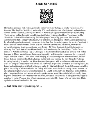 Shield Of Achilles
Hope often contrasts with reality, especially within Greek mythology or similar replications. For
instance, The Shield of Achilles is written by W.H. Auden in the form of a ekphrasis and details the
content on the Shield of Achilles; The Shield of Achilles juxtaposes the idea of hope portrayed by
Thetis versus reality shown through Hephaestus (further referenced as Hep). The speaker in The
Shield of Achilles is blunt in showing Thetis imagery of tranquility, peace and liveliness in
comparison to Hep´s imagery of actuality, war and idleness. Tranquility often becomes contradicted
by what is happening in actuality. As shown in the first four lines of the poem, the speaker´s attitude is
blunt; which is seen when She looked over his shoulder for vines and olive trees, marble well
governed cities and ships upon untamed seas (Lines 1 4). These lines are straight to the point in
showing that Thetis looked over Hep s shoulder and was looking for three things. Thetis, Greek
mother of Achilles instructed Hep´s, Greek god of blacksmiths to make her son a shield with certain
items on it. Thetis wanted things that showed tranquility and items that represented the reverenced
aspect of Greek culture. These items show imagery of Greece being calm and undisturbed, another
things that can be inferred is Thetis, being a mother and only wanting the best things for Achilles
including his safety in a calm city. These items are juxtaposed with actuality when Hephaestus has
done the complete opposite of what Thetis has instructed. Hephaestus created on the shining metal, his
hands had put instead an artificial wilderness and a sky like lead (Lines 5 8). A shift occurs when Hep
places the reality of what the Greeks are facing, which is a place that is becoming altered by man. He
also chooses to place what he wants to place on the shield, instead of what Thetis has instructed him
place. Negative diction also occurs when the speaker uses a world like artificial which usually has a
negative connotation that often indicates fakeness, as well as a sky instead of being blue and happy is
dark heavy metal. Peace, a time of quietness once again ruined by threats of a war occurring. Thetis
again looked over his shoulder for ritual
... Get more on HelpWriting.net ...
 