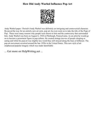 How Did Andy Warhol Influence Pop Art
Andy Warhol paper / Period 6 Andy Warhol was definitely an intriguing and controversial character.
He paved the way for an entirely new art style, pop art; he even went on to take the title of the Pope of
Pop . There were many reasons why people were drawn to him and the controversy that surrounded
him. Andy Warhol was born on August 6, 1928 in Pittsburgh, Pennsylvania. As an artist he would go
on to become a prominent figure in pop culture. He created strange movies of people sleeping or
eating and while his pop art was slightly less weird they still strayed along the lines of different. The
pop art movement occurred around the late 1950s in the United States. This new style of art
emphasized popular imagery which was made identifiable
... Get more on HelpWriting.net ...
 