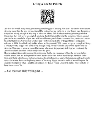 Living A Life Of Poverty
All over the world, many have gone through the struggle of poverty. You don t have to be homeless to
struggle more than the next person, it could be just not having lights on in your home, past due rent, or
maybe not having enough or anything at all to eat. Many, feel like because they go through similar
things that they will never accomplish anything due to them not having the resources. Others around
you can be very doubtful of you too, which could make you believe even more that you weren t meant
to go further in life. Christopher Wallace aka The Notorious B.I.G. or Biggie Small s song Juicy,
released in 1994 from his Ready to Die album, selling over 607,000 copies is a great example of living
a life of poverty. Biggie tells of his story through song, where he relates of doubtful people and his
struggle. This song is about a young black male who went from poverty to living his version of the
American dream based on textual analysis of the lyrics.
Biggie makes it known throughout his entire song that he isn t ashamed of how he grew up before
wealth. I think that his main point was to let people know that he will never forget where he came
from and that it s the lessons he learned during his childhood/teen years, that undisguisedly got him to
where he is now. From the beginning to end of the song Biggie lets us in on little bits of his past, for
example Remember when I used to eat sardines for dinner (verse 1, line 14). In this lyric, he talks of
how it was one of the
... Get more on HelpWriting.net ...
 
