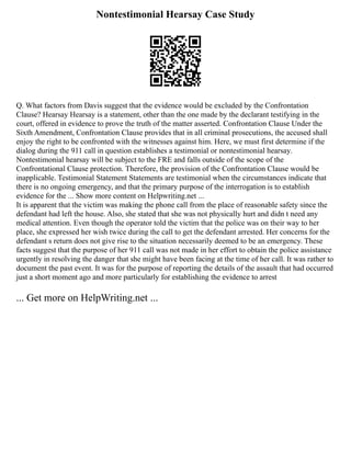 Nontestimonial Hearsay Case Study
Q. What factors from Davis suggest that the evidence would be excluded by the Confrontation
Clause? Hearsay Hearsay is a statement, other than the one made by the declarant testifying in the
court, offered in evidence to prove the truth of the matter asserted. Confrontation Clause Under the
Sixth Amendment, Confrontation Clause provides that in all criminal prosecutions, the accused shall
enjoy the right to be confronted with the witnesses against him. Here, we must first determine if the
dialog during the 911 call in question establishes a testimonial or nontestimonial hearsay.
Nontestimonial hearsay will be subject to the FRE and falls outside of the scope of the
Confrontational Clause protection. Therefore, the provision of the Confrontation Clause would be
inapplicable. Testimonial Statement Statements are testimonial when the circumstances indicate that
there is no ongoing emergency, and that the primary purpose of the interrogation is to establish
evidence for the ... Show more content on Helpwriting.net ...
It is apparent that the victim was making the phone call from the place of reasonable safety since the
defendant had left the house. Also, she stated that she was not physically hurt and didn t need any
medical attention. Even though the operator told the victim that the police was on their way to her
place, she expressed her wish twice during the call to get the defendant arrested. Her concerns for the
defendant s return does not give rise to the situation necessarily deemed to be an emergency. These
facts suggest that the purpose of her 911 call was not made in her effort to obtain the police assistance
urgently in resolving the danger that she might have been facing at the time of her call. It was rather to
document the past event. It was for the purpose of reporting the details of the assault that had occurred
just a short moment ago and more particularly for establishing the evidence to arrest
... Get more on HelpWriting.net ...
 