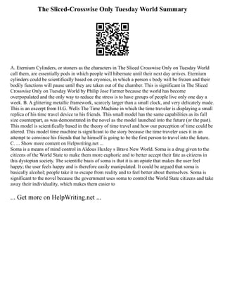 The Sliced-Crosswise Only Tuesday World Summary
A. Eternium Cylinders, or stoners as the characters in The Sliced Crosswise Only on Tuesday World
call them, are essentially pods in which people will hibernate until their next day arrives. Eternium
cylinders could be scientifically based on cryonics, in which a person s body will be frozen and their
bodily functions will pause until they are taken out of the chamber. This is significant in The Sliced
Crosswise Only on Tuesday World by Philip Jose Farmer because the world has become
overpopulated and the only way to reduce the stress is to have groups of people live only one day a
week. B. A glittering metallic framework, scarcely larger than a small clock, and very delicately made.
This is an excerpt from H.G. Wells The Time Machine in which the time traveler is displaying a small
replica of his time travel device to his friends. This small model has the same capabilities as its full
size counterpart, as was demonstrated in the novel as the model launched into the future (or the past).
This model is scientifically based in the theory of time travel and how our perception of time could be
altered. This model time machine is significant to the story because the time traveler uses it in an
attempt to convince his friends that he himself is going to be the first person to travel into the future.
C. ... Show more content on Helpwriting.net ...
Soma is a means of mind control in Aldous Huxley s Brave New World. Soma is a drug given to the
citizens of the World State to make them more euphoric and to better accept their fate as citizens in
this dystopian society. The scientific basis of soma is that it is an opiate that makes the user feel
happy; the user feels happy and is therefore easily manipulated. It could be argued that soma is
basically alcohol; people take it to escape from reality and to feel better about themselves. Soma is
significant to the novel because the government uses soma to control the World State citizens and take
away their individuality, which makes them easier to
... Get more on HelpWriting.net ...
 
