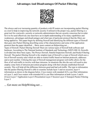 Advantages And Disadvantages Of Packet Filtering
The always and ever increasing quantity of products with IP routers are incorporating packet filtering
as a tool to help in improving the network security if utilized in the proper way, packet filtering is a
great tool for a network s security or networks administrators that are security conscious but in order
for it to be used effectively one must have an in depth understanding of its many capabilities and
weaknesses, advantages and disadvantages and what type of particular protocol that the filters are
being applied to. This paper begin by defining firewall and identifying the different types of firewall
then goes into Packet filtering describing some of the characteristics and some of the application
protocol then the paper identified ... Show more content on Helpwriting.net ...
Types of firewall. Packet filtering firewall There are various types of firewall both software and
hardware. According to The National Institute of Standards and Technology (NIST) 800 10, firewalls
is divided into three basic types, The Proxys firewall, Stateful Inspection firewall, and Packet Filtering
firewall. The packet filtering firewall is the simplest type of firewall is a type of firewall which uses a
list of firewall security rules which are able to restrict traffic based on Internet protocols, addresses
and or port number. Utilizing this type of firewall management program web traffic allows for the
flow of all web traffic to involve web base intrusion. In situations like this the user will need to also
employ some form of intrusion prevention program along with their already established firewall
security. This will help tell the difference between good and bad web traffic. The type to information
that the packet filtering firewall is able to examine include layer 3 and on occasion, layer 4
information as shown in the diagram below. Cisco routers with standard ACLs can filter information
at Layer 3, and Cisco routers with extended ACLs can filter information at both Layers 3 and 4.
(Cisco) Layer 7 Application Layer 6 Presentation Layer 5 Session Layer 4 Transport Packet Filtering
Layer 3
... Get more on HelpWriting.net ...
 