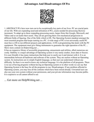 Advantages And Disadvantages Of Pcs
1. ABSTRACT PCs have now turn out to be exceptionally key parts of our lives. PC are crucial parts
of our life. With our expanding need and utilization of PCs, assets needed for processing likewise
increment. To adapt up to these expanding processing assets, larges firms like Google, Microsoft, and
Yahoo and so on tackle their assets. They all are growing there own mechanical progression in
different fields of figuring. One of the field, which is OS. The Operating System standout amongst the
most essential program that keeps running on a PC. A wide range of PCs even universally useful PC
must have a OS to run different projects and applications. A OS is programming that deals with the PC
equipment. The equipment must give fitting instruments to guarantee the right operation of the PC ...
Show more content on Helpwriting.net ...
It has an expansive library of accessible programming, amusements and utilities, albeit numerous are
costly. Stability is a major advantage of Operating system it very rarely crashes, loses data or freezes.
It is user friendly it has many instructions that help user to easily use it and interact with it. It is an
intermediate between all hardware and software of the system. They are useless without an Operating
system. Its instructions are in simple English language, so that user can understand without any
difficulty. So there is no need to know any technical language. It is the platform of all programs. There
is no use of having programs without having an Operating system or in other words we can say that
Operating System is the base for all the programs to run. Disadvantages: If any problem affected in
Operating system, you may lose all the contents which have been stored already. Unwanted user can
also use your own system without your permission, and your private information may become public.
It is expensive so all cannot afford to use
... Get more on HelpWriting.net ...
 