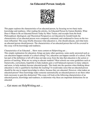 An Educated Person Analysis
This paper explores the characteristics of an educated person, by focusing on two basic traits
knowledge and readiness. After reading the articles, An Educated Person by Eamon Burdick, What
Does it Mean to Be an Educated Person Today by Marc Tucker, and excerpts from the book
Philosophical, Ideological, and Theoretical Perspectives on Education by Gerald Gutek the
characteristics of an educated person were compared, contrasted, and condensed to focus on the two
most influential. This essay briefly discusses what education is, who should educate, and what traits
an educated person should possess. The characteristics of an educated person that will be covered in
this essay will be knowledge and readiness.
Characteristics of an Educated ... Show more content on Helpwriting.net ...
This simple explanation for education, brings up many other questions, some easily answered such as
can education happen outside of a school setting? Yes, education can happen outside of a school, if the
last part of the definition is left off it does not take away from the idea that education is the action or
process of teaching. What are we using to educate students? Most schools use some guidelines such as
frameworks, curriculums, hopefully to help students gain a well balanced exposure to many subjects
and areas, to help students become educated people. This leads into the question when thinking about
education is who is qualified to facilitate the teaching? It would make sense that an educated person
should be the one to impart knowledge to others, because they are educated. However, what makes an
educated person? Does knowledge make someone automatically an educated person or are there other
traits necessary to gain this distinction? This essay will look at the following characteristics of an
educated person, knowledge and readiness, to determine why these are important distinctions for an
educated
... Get more on HelpWriting.net ...
 
