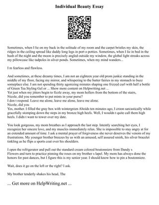 Individual Beauty Essay
Sometimes, when I lie on my back in the solitude of my room and the carpet bristles my skin, the
ridges in the ceiling spread like daddy long legs in port o potties. Sometimes, when I lie in bed in the
hush of the night and the moon is precisely angled outside my window, the global light streaks across
my pillowcase like tadpoles in silver ponds. Sometimes, when my mind wanders...
I m fearless and flawless.
And sometimes, at these dreamy times, I am not an eighteen year old prom junkie standing in the
middle of my floor, facing my mirror, and whispering to the butter fairies in my stomach to buzz
someplace else. I am not spending thirty agonizing minutes shaping one frizzed curl with half a bottle
of Green Tea Styling Gel or ... Show more content on Helpwriting.net ...
Yet just when my jitters begin to fizzle away, my mom hollers from the bottom of the stairs,
Nicole, did you remember to put mints in your purse?
I don t respond. Leave me alone, leave me alone, leave me alone.
Nicole, did you
Yes, mother. I filled the gray box with wintergreen Altoids ten minutes ago, I croon sarcastically while
gracefully stomping down the steps in my bronze high heels. Well, I wouldn t quite call them high
heels. I didn t want to tower over my date.
You look gorgeous, my mom breathes as I approach the last step. Intently searching her eyes, I
recognize her sincere love, and my muscles immediately relax. She is impossible to stay angry at for
an extended amount of time. I ask a mental prayer of forgiveness she never deserves the venom of my
frustrations. My younger brother breezes by us with an amused, self assured smirk, his silver bracelet
tinkling as he flips a sports coat over his shoulders.
I open the refrigerator and pull out the standard cream colored boutonniere from Dandy s
Flowers and turn to practice pinning the roses on my brother s lapel. My mom has always done the
honors for past dances, but I figure this is my senior year. I should know how to pin a boutonniere.
Wait, does it go on the left or the right? I ask.
My brother tenderly shakes his head, The
... Get more on HelpWriting.net ...
 