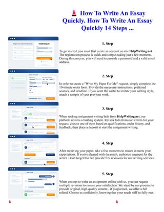 💄How To Write An Essay
Quickly. How To Write An Essay
Quickly 14 Steps ...
1. Step
To get started, you must first create an account on site HelpWriting.net.
The registration process is quick and simple, taking just a few moments.
During this process, you will need to provide a password and a valid email
address.
2. Step
In order to create a "Write My Paper For Me" request, simply complete the
10-minute order form. Provide the necessary instructions, preferred
sources, and deadline. If you want the writer to imitate your writing style,
attach a sample of your previous work.
3. Step
When seeking assignment writing help from HelpWriting.net, our
platform utilizes a bidding system. Review bids from our writers for your
request, choose one of them based on qualifications, order history, and
feedback, then place a deposit to start the assignment writing.
4. Step
After receiving your paper, take a few moments to ensure it meets your
expectations. If you're pleased with the result, authorize payment for the
writer. Don't forget that we provide free revisions for our writing services.
5. Step
When you opt to write an assignment online with us, you can request
multiple revisions to ensure your satisfaction. We stand by our promise to
provide original, high-quality content - if plagiarized, we offer a full
refund. Choose us confidently, knowing that your needs will be fully met.
💄How To Write An Essay Quickly. How To Write An Essay Quickly 14 Steps ... 💄How To Write An Essay
Quickly. How To Write An Essay Quickly 14 Steps ...
 