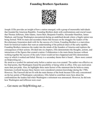 Founding Brothers Sparknotes
Joseph J.Ellis provides an insight of how a nation emerged, with a group of memorable individuals
that founded the American Republic. Founding Brothers deals with confrontations and crucial issues
that Thomas Jefferson, John Adams, Aaron Burr, Benjamin Franklin, Alexander Hamilton, James
Madison, and George Washington encountered during an undefined decade where a fragile nation was
being formed. With its main and secondary theme that focuses on the struggles the leaders of the
Revolutionary Generation dealt with for the success of a Union, Founding Brothers is a marvelous
book for historical readers that want an understanding of the political chaos of the early republic.
Founding Brothers immerses the reader into the minds of the founders of America and explores the
consequences of their actions. Divided into six chapters, Ellis demonstrates the thoughts, actions, and
interactions of the figures that created a nation. Collaboration is the main theme because without
working together the success of the early Union would not have happened and Ellis demonstrates
ways in which it worked and failed. Slavery is a secondary theme that is found ... Show more content
on Helpwriting.net ...
He stood as a symbol for national unity before a nation was even created. The author was effective on
his final points, that Washington feared the possibility of dying while in office. Ellis sees motivation
more than just pride. Also, he highlights three main factors of the statement that he believes many
historians overlook because these factors were considered common knowledge during the 1700s.
However, The Farewell did not fit with the main themes of the book because Ellis only concentrated
on the key points of Washington s presidency. Ellis failed to contribute more facts about the
confrontations the leaders had when Washington s retirement was announced. However, he did note
how Washington and Jefferson were exact
... Get more on HelpWriting.net ...
 