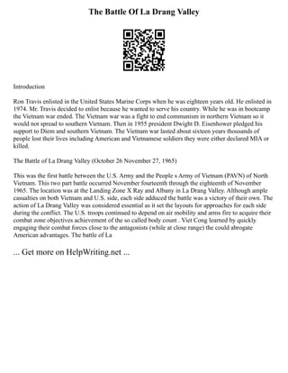 The Battle Of La Drang Valley
Introduction
Ron Travis enlisted in the United States Marine Corps when he was eighteen years old. He enlisted in
1974. Mr. Travis decided to enlist because he wanted to serve his country. While he was in bootcamp
the Vietnam war ended. The Vietnam war was a fight to end communism in northern Vietnam so it
would not spread to southern Vietnam. Then in 1955 president Dwight D. Eisenhower pledged his
support to Diem and southern Vietnam. The Vietnam war lasted about sixteen years thousands of
people lost their lives including American and Vietnamese soldiers they were either declared MIA or
killed.
The Battle of La Drang Valley (October 26 November 27, 1965)
This was the first battle between the U.S. Army and the People s Army of Vietnam (PAVN) of North
Vietnam. This two part battle occurred November fourteenth through the eighteenth of November
1965. The location was at the Landing Zone X Ray and Albany in La Drang Valley. Although ample
casualties on both Vietnam and U.S. side, each side adduced the battle was a victory of their own. The
action of La Drang Valley was considered essential as it set the layouts for approaches for each side
during the conflict. The U.S. troops continued to depend on air mobility and arms fire to acquire their
combat zone objectives achievement of the so called body count . Viet Cong learned by quickly
engaging their combat forces close to the antagonists (while at close range) the could abrogate
American advantages. The battle of La
... Get more on HelpWriting.net ...
 