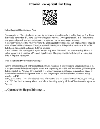 Personal Development Plan Essay
Define Personal Development Plan
Often people say, There is always a room for improvement, and to make it viable there are few things
that can be adopted in life. Have you ever thought of Personal Development Plan? It is a roadmap to
your personal growth and one can expect to achieve success through proper planning.
It is actually a practice that revolves round the goals decided by individual that emphasizes on specific
areas of Personal Development. Through Personal Development, it is possible to identify the skills
that should be polished and adopt different abilities.
It is to be noted that framing such a plan without any basic framework can be quite tiring. Hence, in
such a scenario, it is best that a Personal Development Planning template be followed to ensure that
there is no glitch in the plan.
What is Personal Development Planning?
Before, getting into depth of Personal Development Planning, it is necessary to understand what it is.
It is a process that helps to develop an action plan depending on values, self awareness, goals and plan
that is essential for Personal Development. It is actually adopted in reference to education, career or
even for relationship development. With the free template you can minimize the chance of doing
mistakes in PDP.
Today, most of the people are career oriented and want to achieve success in their life, so goal setting
is MUST. But, there are many who do not believe in setting up of goals for different areas in regard to
Personal
... Get more on HelpWriting.net ...
 