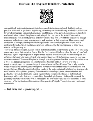 How Did The Egyptians Influence Greek Math
Ancient Greek mathematicians contributed enormously to fundamental math that built up from
practical math such as geometry, engineering, astronomy and the astonishing academic contributions
to worldly influences. Greek mathematicians would the one of the earliest civilizations to transform
mathematics into rational thoughts when viewing all the concepts in the world. From ancient
mathematicians such as the Egyptians and Babylonians, they both viewed their calculations through
reasoning and using repeated observations to seek solutions to their equations. There was no real
framework of their proof being certain since geometric considerations played a second role in
arithmetic formulas. Greek mathematicians were influenced by the Egyptians and ... Show more
content on Helpwriting.net ...
They were interested in proving that certain mathematical ideas were true and spent a lot of time using
geometry to prove their theories. Due to this, the Greeks were all influenced on the idea of proof and
they used logical stages to prove or disprove their theories and its solutions. Also to distinguish the
difference between what can work and what cannot. It can heavily influence on means to convince
someone or oneself that something is true through proved arguments based on reason. In mathematics,
a proof is a deductive argument for a mathematical statement and nobody will ever find a
counterexample, nor ever gainsay that particular mathematical fact (Krantz). That is why math is
based on deductive reasoning and through this mathematicians are reassured on their absolute and
proven theories. This also gave the building blocks to the mathematician Euclid and his famous work,
the Elements, which proved geometry from deductive reasoning to prove common notions and
postulates. Through the Elements, Euclid organized and presented the basics of mathematical
knowledge with results that were presented in a formally logical order. His logical framework for
geometry was very concise and even if one accepts the consensus view, it is still reasonable to seek
some sort of the explanation of the success of the practice (Avigad). Through this, every statement
demanded a
... Get more on HelpWriting.net ...
 
