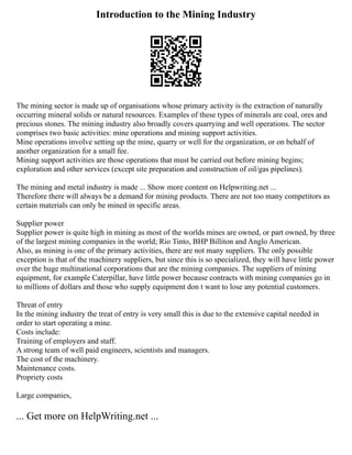 Introduction to the Mining Industry
The mining sector is made up of organisations whose primary activity is the extraction of naturally
occurring mineral solids or natural resources. Examples of these types of minerals are coal, ores and
precious stones. The mining industry also broadly covers quarrying and well operations. The sector
comprises two basic activities: mine operations and mining support activities.
Mine operations involve setting up the mine, quarry or well for the organization, or on behalf of
another organization for a small fee.
Mining support activities are those operations that must be carried out before mining begins;
exploration and other services (except site preparation and construction of oil/gas pipelines).
The mining and metal industry is made ... Show more content on Helpwriting.net ...
Therefore there will always be a demand for mining products. There are not too many competitors as
certain materials can only be mined in specific areas.
Supplier power
Supplier power is quite high in mining as most of the worlds mines are owned, or part owned, by three
of the largest mining companies in the world; Rio Tinto, BHP Billiton and Anglo American.
Also, as mining is one of the primary activities, there are not many suppliers. The only possible
exception is that of the machinery suppliers, but since this is so specialized, they will have little power
over the huge multinational corporations that are the mining companies. The suppliers of mining
equipment, for example Caterpillar, have little power because contracts with mining companies go in
to millions of dollars and those who supply equipment don t want to lose any potential customers.
Threat of entry
In the mining industry the treat of entry is very small this is due to the extensive capital needed in
order to start operating a mine.
Costs include:
Training of employers and staff.
A strong team of well paid engineers, scientists and managers.
The cost of the machinery.
Maintenance costs.
Propriety costs
Large companies,
... Get more on HelpWriting.net ...
 