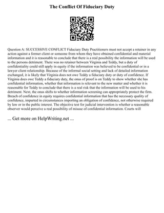 The Conflict Of Fiduciary Duty
Question A: SUCCESSIVE CONFLICT Fiduciary Duty Practitioners must not accept a retainer in any
action against a former client or someone from whom they have obtained confidential and material
information and it is reasonable to conclude that there is a real possibility the information will be used
to the persons detriment. There was no retainer between Virginia and Teddy, but a duty of
confidentiality could still apply in equity if the information was believed to be confidential or in a
lawyer client relationship. Because of the informal social setting and lack of detailed information
exchanged, it is likely that Virginia does not owe Teddy a fiduciary duty or duty of confidence. If
Virginia does owe Teddy a fiduciary duty, the onus of proof is on Teddy to show whether she has
confidential information, whether that information is relevant to the new matter and whether it is
reasonable for Teddy to conclude that there is a real risk that the information will be used to his
detriment. Next, the onus shifts to whether information screening can appropriately protect the firm.
Breach of confidence in equity requires confidential information that has the necessary quality of
confidence, imparted in circumstances importing an obligation of confidence, not otherwise required
by law or in the public interest. The objective test for judicial intervention is whether a reasonable
observer would perceive a real possibility of misuse of confidential information. Courts will
... Get more on HelpWriting.net ...
 