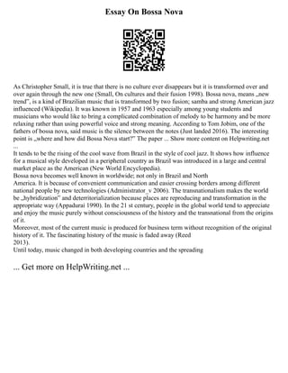 Essay On Bossa Nova
As Christopher Small, it is true that there is no culture ever disappears but it is transformed over and
over again through the new one (Small, On cultures and their fusion 1998). Bossa nova, means „new
trend‟, is a kind of Brazilian music that is transformed by two fusion; samba and strong American jazz
influenced (Wikipedia). It was known in 1957 and 1963 especially among young students and
musicians who would like to bring a complicated combination of melody to be harmony and be more
relaxing rather than using powerful voice and strong meaning. According to Tom Jobim, one of the
fathers of bossa nova, said music is the silence between the notes (Just landed 2016). The interesting
point is „where and how did Bossa Nova start?‟ The paper ... Show more content on Helpwriting.net
...
It tends to be the rising of the cool wave from Brazil in the style of cool jazz. It shows how influence
for a musical style developed in a peripheral country as Brazil was introduced in a large and central
market place as the American (New World Encyclopedia).
Bossa nova becomes well known in worldwide; not only in Brazil and North
America. It is because of convenient communication and easier crossing borders among different
national people by new technologies (Administrator_v 2006). The transnationalism makes the world
be „hybridization‟ and deterritorialization because places are reproducing and transformation in the
appropriate way (Appadurai 1990). In the 21 st century, people in the global world tend to appreciate
and enjoy the music purely without consciousness of the history and the transnational from the origins
of it.
Moreover, most of the current music is produced for business term without recognition of the original
history of it. The fascinating history of the music is faded away (Reed
2013).
Until today, music changed in both developing countries and the spreading
... Get more on HelpWriting.net ...
 