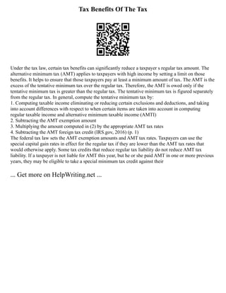 Tax Benefits Of The Tax
Under the tax law, certain tax benefits can significantly reduce a taxpayer s regular tax amount. The
alternative minimum tax (AMT) applies to taxpayers with high income by setting a limit on those
benefits. It helps to ensure that those taxpayers pay at least a minimum amount of tax. The AMT is the
excess of the tentative minimum tax over the regular tax. Therefore, the AMT is owed only if the
tentative minimum tax is greater than the regular tax. The tentative minimum tax is figured separately
from the regular tax. In general, compute the tentative minimum tax by:
1. Computing taxable income eliminating or reducing certain exclusions and deductions, and taking
into account differences with respect to when certain items are taken into account in computing
regular taxable income and alternative minimum taxable income (AMTI)
2. Subtracting the AMT exemption amount
3. Multiplying the amount computed in (2) by the appropriate AMT tax rates
4. Subtracting the AMT foreign tax credit (IRS.gov, 2016) (p. 1)
The federal tax law sets the AMT exemption amounts and AMT tax rates. Taxpayers can use the
special capital gain rates in effect for the regular tax if they are lower than the AMT tax rates that
would otherwise apply. Some tax credits that reduce regular tax liability do not reduce AMT tax
liability. If a taxpayer is not liable for AMT this year, but he or she paid AMT in one or more previous
years, they may be eligible to take a special minimum tax credit against their
... Get more on HelpWriting.net ...
 