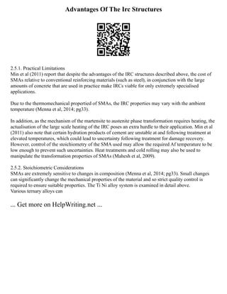 Advantages Of The Irc Structures
2.5.1. Practical Limitations
Min et al (2011) report that despite the advantages of the IRC structures described above, the cost of
SMAs relative to conventional reinforcing materials (such as steel), in conjunction with the large
amounts of concrete that are used in practice make IRCs viable for only extremely specialised
applications.
Due to the thermomechanical propertied of SMAs, the IRC properties may vary with the ambient
temperature (Menna et al, 2014; pg33).
In addition, as the mechanism of the martensite to austenite phase transformation requires heating, the
actualisation of the large scale heating of the IRC poses an extra hurdle to their application. Min et al
(2011) also note that certain hydration products of cement are unstable at and following treatment at
elevated temperatures, which could lead to uncertainty following treatment for damage recovery.
However, control of the stoichiometry of the SMA used may allow the required Af temperature to be
low enough to prevent such uncertainties. Heat treatments and cold rolling may also be used to
manipulate the transformation properties of SMAs (Mahesh et al, 2009).
2.5.2. Stoichiometric Considerations
SMAs are extremely sensitive to changes in composition (Menna et al, 2014; pg33). Small changes
can significantly change the mechanical properties of the material and so strict quality control is
required to ensure suitable properties. The Ti Ni alloy system is examined in detail above.
Various ternary alloys can
... Get more on HelpWriting.net ...
 